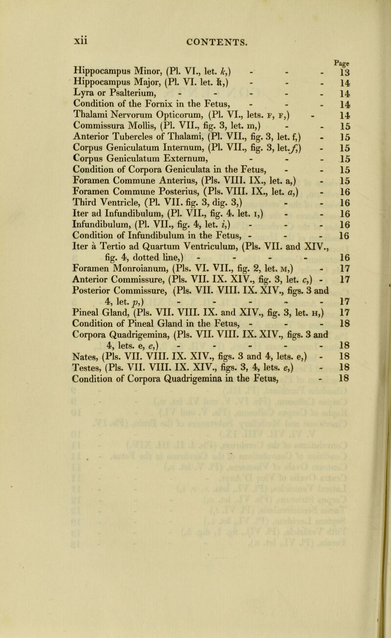 Page Hippocampus Minor, (PI. VI., let. &,) - - 13 Hippocampus Major, (PI. VI. let. ft,) - - .14 Lyra or Psalterium, - - - - 14 Condition of the Fornix in the Fetus, - - 14 Thalami Nervorum Opticorum, (PI. VI., lets. F, f,) - 14 Commissura Mollis, (Pi. VII., fig. 3, let. m,) - - 15 Anterior Tubercles of Thalami, (PI. VII., fig. 3, let. f,) - 15 Corpus Geniculatum Internum, (PI. VII., fig. 3, let.^) - 15 Corpus Geniculatum Externum, - - - 15 Condition of Corpora Geniculata in the Fetus, - 15 Foramen Commune Anterius, (Pis. VIII. IX., let. a,) - 15 Foramen Commune Posterius, (Pis. VIII. IX., let. a,) - 16 Third Ventricle, (PI. VII. fig. 3, dig. 3,) - - 16 Iter ad Infundibulum, (PI. VII., fig. 4. let. 1,) - - 16 Infundibulum, (PI. VII., fig. 4, let. i,) - - 16 Condition of Infundibulum in the Fetus, - - - 16 Iter a Tertio ad Quartum Ventriculum, (Pis. VII. and XIV., fig. 4, dotted line,) - - - - 16 Foramen Monroianum, (Pis. VI. VII., fig. 2, let. m,) - 17 Anterior Commissure, (Pis. VII. IX. XIV., fig. 3, let. c,) - 17 Posterior Commissure, (Pis. VII. VIII. IX. XIV., figs. 3 and 4, let. p,) - - - - 17 Pineal Gland, (Pis. VII. VIII. IX. and XIV., fig. 3, let. h,) 17 Condition of Pineal Gland in the Fetus, - - 18 Corpora Quadrigemina, (Pis. VII. VIII. IX. XIV., figs. 3 and lets# Gj j — . m a “18 Nates, (Pis. VII.’VIII. IX. XIV., figs. 3 and 4, lets, e,) - 18 Testes, (Pis. VII. VIII. IX. XIV., figs. 3, 4, lets, e,) - 18 Condition of Corpora Quadrigemina in the Fetus, - 18