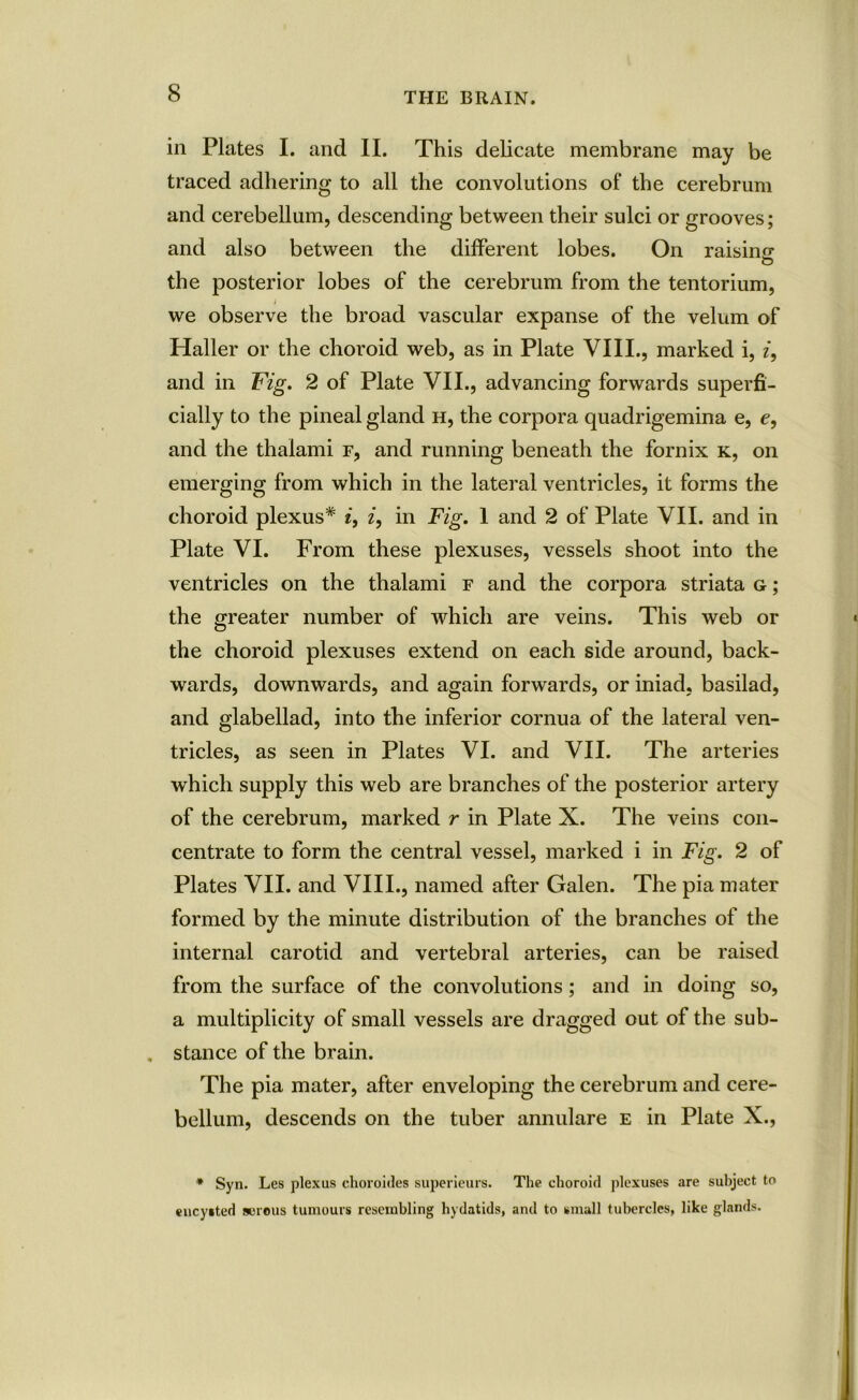 in Plates I. and II. This delicate membrane may be traced adhering to all the convolutions of the cerebrum and cerebellum, descending between their sulci or grooves; and also between the different lobes. On raising O the posterior lobes of the cerebrum from the tentorium, we observe the broad vascular expanse of the velum of Haller or the choroid web, as in Plate VIII., marked i, i, and in Fig. 2 of Plate VII., advancing forwards superfi- cially to the pineal gland h, the corpora quadrigemina e, e, and the thalami f, and running beneath the fornix k, on emerging from which in the lateral ventricles, it forms the choroid plexus* i, i, in Fig. 1 and 2 of Plate VII. and in Plate VI. From these plexuses, vessels shoot into the ventricles on the thalami f and the corpora striata g ; the greater number of which are veins. This web or the choroid plexuses extend on each side around, back- wards, downwards, and again forwards, or iniad, basilad, and glabellad, into the inferior cornua of the lateral ven- tricles, as seen in Plates VI. and VII. The arteries which supply this web are branches of the posterior artery of the cerebrum, marked r in Plate X. The veins con- centrate to form the central vessel, marked i in Fig. 2 of Plates VII. and VIII., named after Galen. The pia mater formed by the minute distribution of the branches of the internal carotid and vertebral arteries, can be raised from the surface of the convolutions; and in doing so, a multiplicity of small vessels are dragged out of the sub- . stance of the brain. The pia mater, after enveloping the cerebrum and cere- bellum, descends on the tuber annulare e in Plate X., * Syn. Les plexus choroides superieurs. The choroid plexuses are subject to encysted serous tumours resembling hydatids, and to small tubercles, like glands.