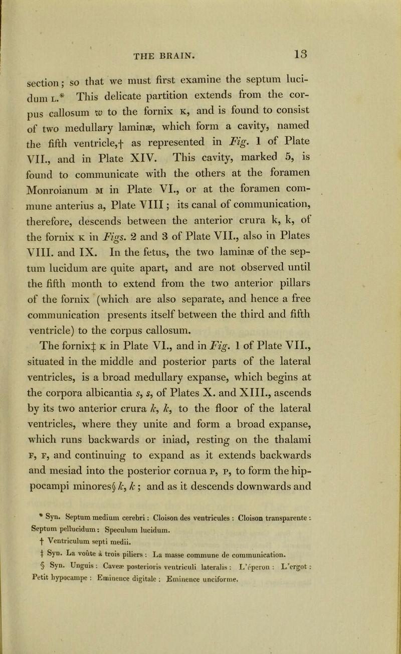 t THE BRAIN. 13 section; so that we must first examine the septum luci- dum l.* * * § This delicate partition extends from the cor- pus callosum w to the fornix k, and is found to consist of two medullary laminae, which form a cavity, named the fifth ventricle,f as represented in Fig. 1 of Plate VII. , and in Plate XIV. This cavity, marked 5, is found to communicate with the others at the foramen Monroianum m in Plate VI., or at the foramen com- mune anterius a, Plate VIII; its canal of communication, therefore, descends between the anterior crura k, k, of the fornix k in Figs. 2 and 3 ot Plate VII., also in Plates VIII. and IX. In the fetus, the two laminae of the sep- tum lucidum are quite apart, and are not observed until the fifth month to extend from the two anterior pillars of the fornix (which are also separate, and hence a free communication presents itself between the third and fifth ventricle) to the corpus callosum. The fornix;}: k in Plate VI., and in Fig. 1 of Plate VII., situated in the middle and posterior parts of the lateral ventricles, is a broad medullary expanse, which begins at the corpora albicantia s, s, of Plates X. and XIII., ascends by its two anterior crura k, k, to the floor of the lateral ventricles, where they unite and form a broad expanse, which runs backwards or iniad, resting on the tbalami f, f, and continuing to expand as it extends backwards and mesiad into the posterior cornua p, p, to form the hip- pocampi minores§ /c, k ; and as it descends downwards and * Syn. Septum medium cerebri: Cloison des ventrieules : Cloison transparente : Septum pellucidum Speculum lucidum. f Ventriculum septi medii. | Syn. La voute a trois piliers : La masse commune de communication. § Syn. Unguis : Caveae posterioris ventriculi lateralis : L’eperon : L’ergot : Petit hypocampe : Eminence digitale : Eminence unciforme.