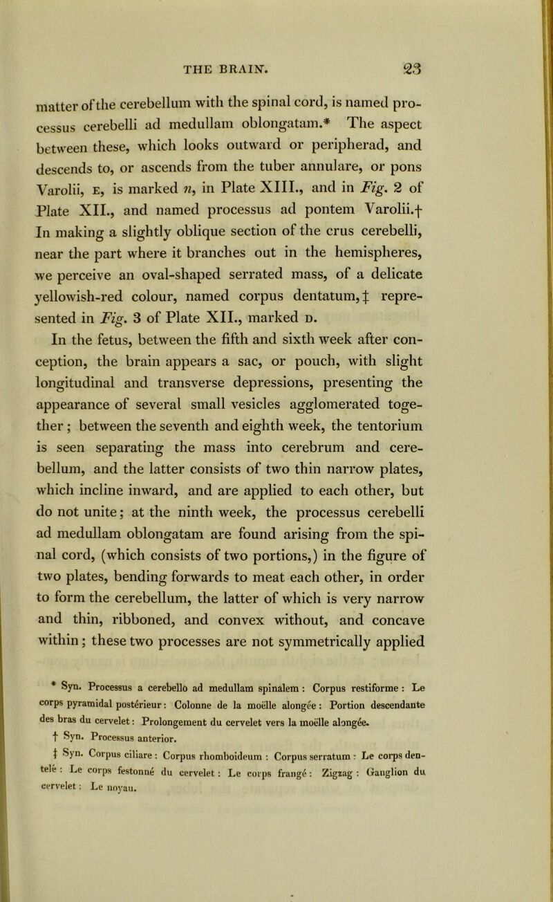 matter of the cerebellum with the spinal cord, is named pro- cessus cerebelli ad medullam oblongatam.* The aspect between these, which looks outward or peripherad, and descends to, or ascends from the tuber annulare, or pons Varolii, e, is marked n, in Plate XIII., and in Fig. 2 of Plate XII., and named processus ad pontem Varolii.f In making a slightly oblique section of the crus cerebelli, near the part where it branches out in the hemispheres, we perceive an oval-shaped serrated mass, of a delicate yellowish-red colour, named corpus dentatum,| repre- sented in Fig. 3 of Plate XII., marked d. In the fetus, between the fifth and sixth week after con- ception, the brain appears a sac, or pouch, with slight longitudinal and transverse depressions, presenting the appearance of several small vesicles agglomerated toge- ther ; between the seventh and eighth week, the tentorium is seen separating the mass into cerebrum and cere- bellum, and the latter consists of two thin narrow plates, which incline inward, and are applied to each other, but do not unite; at the ninth week, the processus cerebelli ad medullam oblongatam are found arising from the spi- nal cord, (which consists of two portions,) in the figure of two plates, bending forwards to meat each other, in order to form the cerebellum, the latter of which is very narrow and thin, ribboned, and convex without, and concave within; these two processes are not symmetrically applied * Syn. Processus a cerebello ad medullam spinalem: Corpus restlforme: Le corps pyramidal posterieur: Colonne de la moelle alongee: Portion descendante des bras du cervelet: Prolongement du cervelet vers la moelle alongee. t Syn. Processus anterior. | Syn. Corpus ciliare : Corpus rhomboideum : Corpus serratum : Le corps den- tele . Le corps festonne du cervelet: Le corps frang£: Zigzag : Ganglion du cervelet: Le noyau.