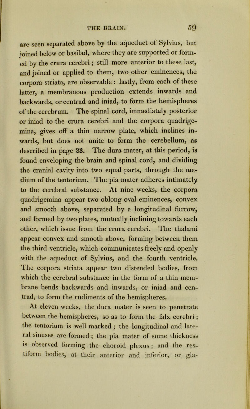 are seen separated above by the aqueduct of Sylvius, but joined below or basilad, where they are supported or form- ed by the crura cerebri; still more anterior to these last, and joined or applied to them, two other eminences, the corpora striata, are observable : lastly, from each of these latter, a membranous production extends inwards and backwards, or centrad and iniad, to form the hemispheres of the cerebrum. The spinal cord, immediately posterior or iniad to the crura cerebri and the corpora quadrige- mina, gives off a thin narrow plate, which inclines in- wards, but does not unite to form the cerebellum, as described in page 23. The dura mater, at this period, is found enveloping the brain and spinal cord, and dividing the cranial cavity into two equal parts, through the me- dium of the tentorium. The pia mater adheres intimately to the cerebral substance. At nine weeks, the corpora quadrigemina appear two oblong oval eminences, convex and smooth above, separated by a longitudinal furrow, and formed by two plates, mutually inclining towards each other, which issue from the crura cerebri. The thalami appear convex and smooth above, forming between them the third ventricle, which communicates freely and openly with the aqueduct of Sylvius, and the fourth ventricle. The corpora striata appear two distended bodies, from which the cerebral substance in the form of a thin mem- brane bends backwards and inwards, or iniad and cen- trad, to form the rudiments of the hemispheres. At eleven weeks, the dura mater is seen to penetrate between the hemispheres, so as to form the falx cerebri; the tentorium is well marked ; the longitudinal and late- ral sinuses are formed ; the pia mater of some thickness is observed forming the choroid plexus; and the res- tiform bodies, at their anterior and inferior, or gla-