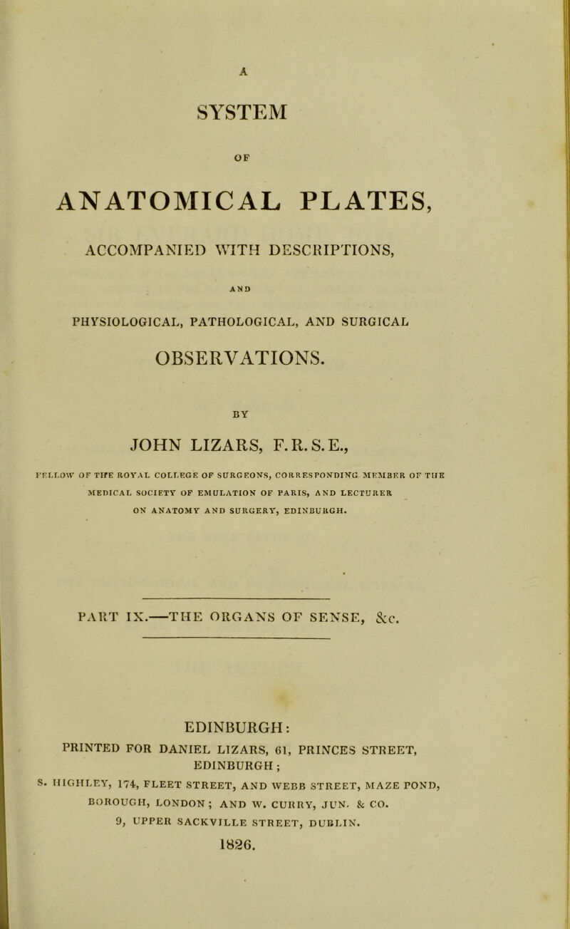 A SYSTEM OF ANATOMICAL PLATES, ACCOMPANIED WITH DESCRIPTIONS, AND PHYSIOLOGICAL, PATHOLOGICAL, AND SURGICAL OBSERVATIONS. BY JOHN LIZARS, F.R.S.E., FELLOW OF TIfE ROYAL COLLEGE OF SURGEONS, CORRESPONDING MEMBER OF THE MEDICAL SOCIETY OF EMULATION OF PARIS, AND LECTURER ON ANATOMY AND SURGERY, EDINBURGH. PART IX. THE ORGANS OF SENSE, &c. EDINBURGH: PRINTED FOR DANIEL LIZARS, 61, PRINCES STREET, EDINBURGH ; S. IIIGHLEY, 174, FLEET STREET, AND WEBB STREET, MAZE POND, BOROUGH, LONDON ; AND W. CURRY, JUN. & CO. 9, UPPER SACKVILLE STREET, DUBLIN. 1826.