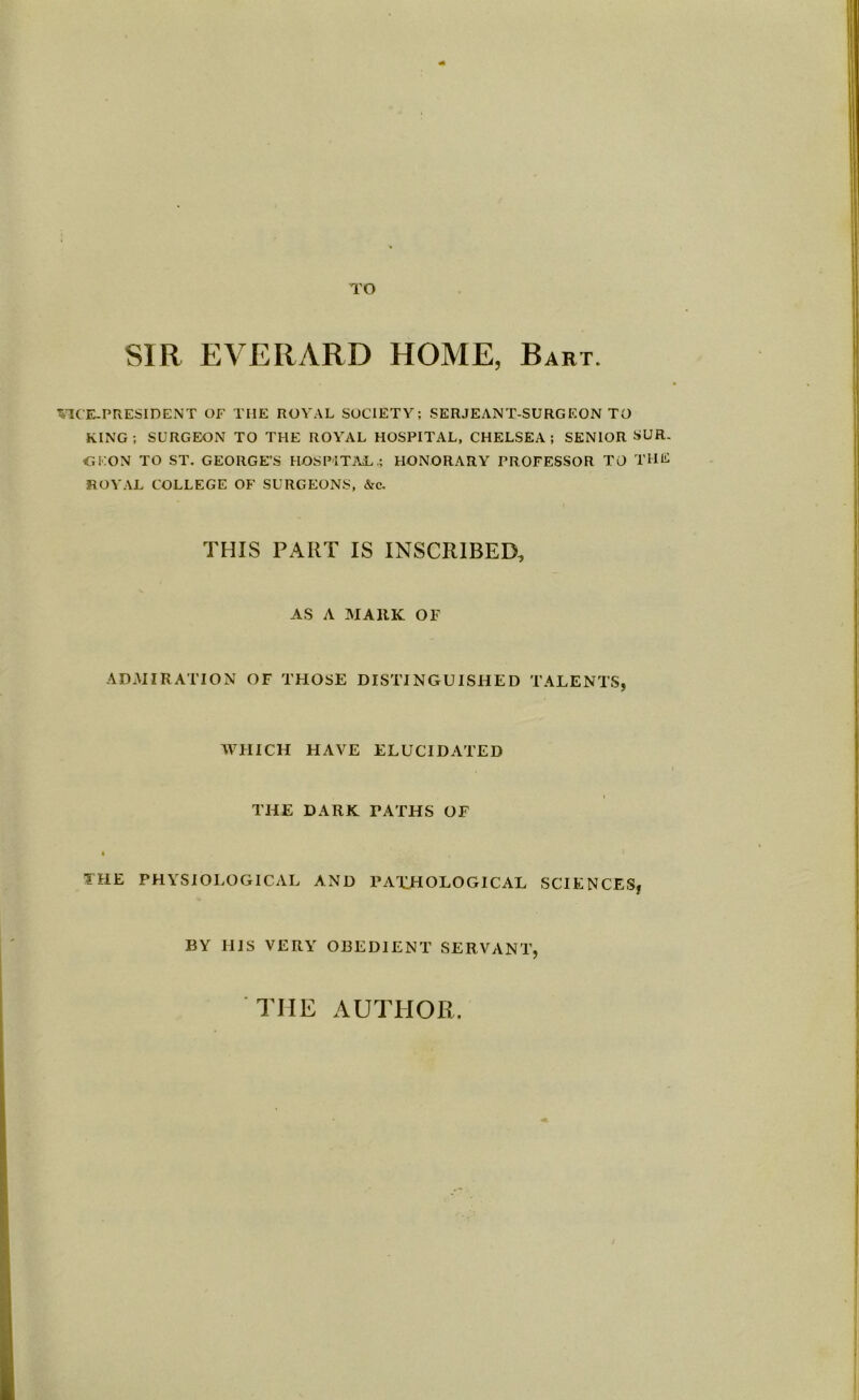 TO SIR EVERARD HOME, Bart. VICE-PRESIDENT OF THE ROYAL SOCIETY; SERJEANT-SURGEON TO KING; SURGEON TO THE ROYAL HOSPITAL, CHELSEA; SENIOR SUR. CKON TO ST. GEORGE’S HOSPITAL.; HONORARY PROFESSOR TO THE ROYAL COLLEGE OF SURGEONS, &c. THIS PART IS INSCRIBED, AS A MARK OF ADMIRATION OF THOSE DISTINGUISHED TALENTS, WPIICH HAVE ELUCIDATED THE DARK TATHS OF THE PHYSIOLOGICAL AND PATHOLOGICAL SCIENCES, BY HIS VERY OBEDIENT SERVANT, THE AUTHOR.