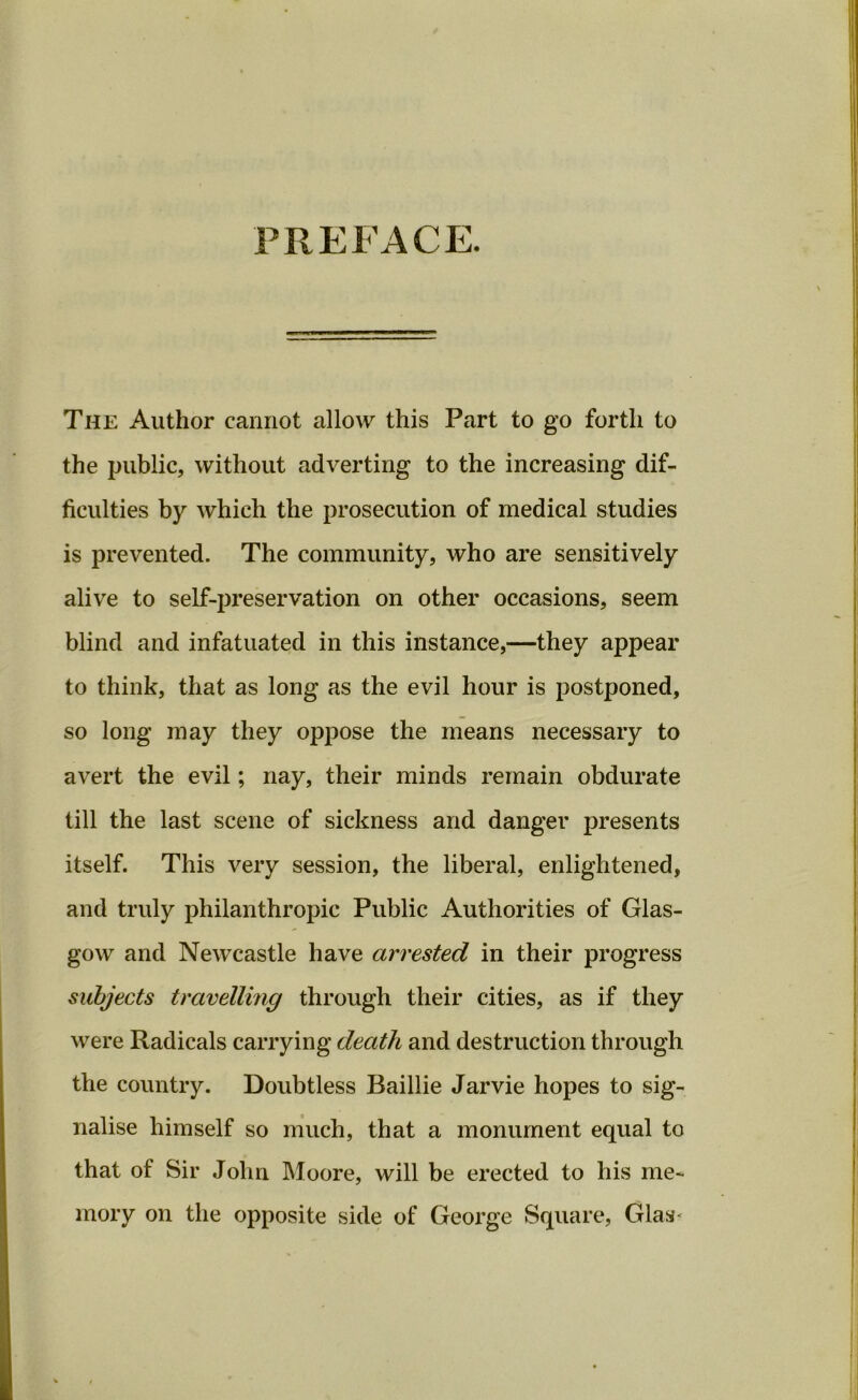 PREFACE. The Author cannot allow this Part to go forth to the public, without adverting to the increasing dif- ficulties by which the prosecution of medical studies is prevented. The community, who are sensitively alive to self-preservation on other occasions, seem blind and infatuated in this instance,—they appear to think, that as long as the evil hour is postponed, so long may they oppose the means necessary to avert the evil; nay, their minds remain obdurate till the last scene of sickness and danger presents itself. This very session, the liberal, enlightened, and truly philanthropic Public Authorities of Glas- gow and Newcastle have arrested in their progress subjects travelling through their cities, as if they were Radicals carrying death and destruction through the country. Doubtless Baillie Jarvie hopes to sig- nalise himself so much, that a monument equal to that of Sir John Moore, will be erected to his me- mory on the opposite side of George Square, Grlasc