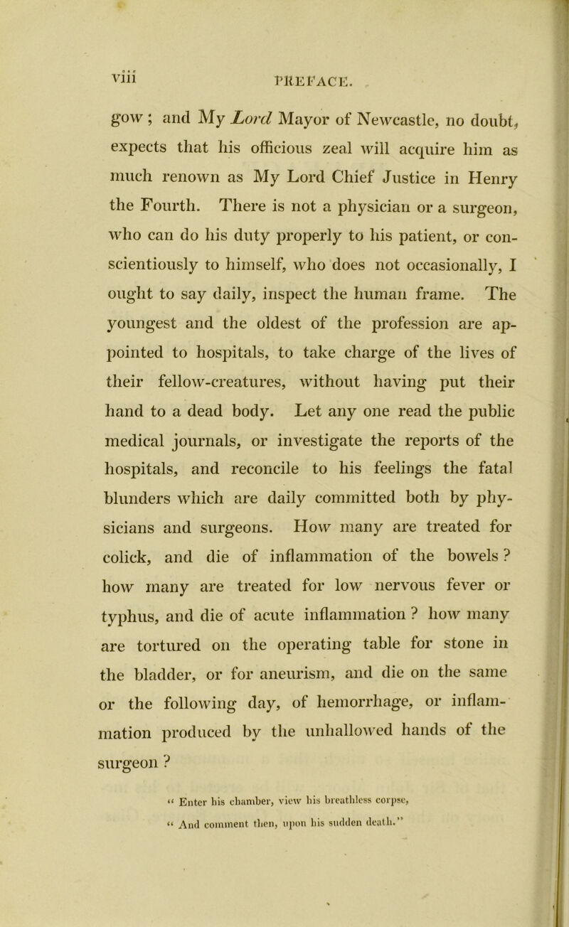 gow ; and My Lord Mayor of Newcastle, no doubt , expects that his officious zeal will acquire him as much renown as My Lord Chief Justice in Henry the Fourth. There is not a physician or a surgeon, who can do his duty properly to his patient, or con- scientiously to himself, who does not occasionally, I ought to say daily, inspect the human frame. The youngest and the oldest of the profession are ap- pointed to hospitals, to take charge of the lives of their fellow-creatures, without having put their hand to a dead body. Let any one read the public medical journals, or investigate the reports of the hospitals, and reconcile to his feelings the fatal blunders which are daily committed both by phy- sicians and surgeons. How many are treated for colick, and die of inflammation of the bowels ? how many are treated for low nervous fever or typhus, and die of acute inflammation ? how many are tortured on the operating table for stone in the bladder, or for aneurism, and die on the same or the following day, of hemorrhage, or inflam- mation produced by the unhallowed hands of the surgeon ? “ Enter his chamber, view his breathless corpse, “ And comment then, upon his sudden death.”