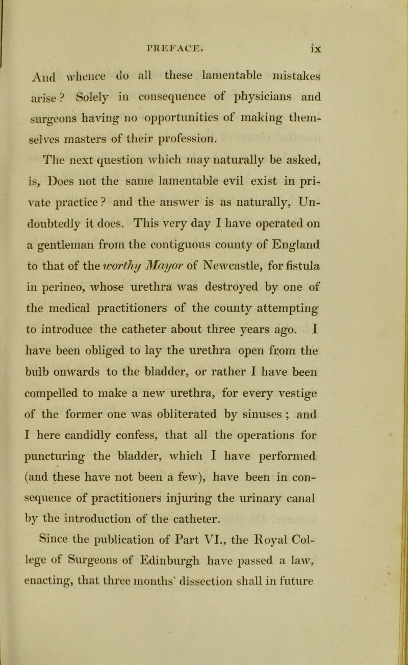 And whence do all these lamentable mistakes arise ? Solely in consequence of physicians and surgeons having no opportunities of making them- selves masters of their profession. The next question which may naturally be asked, is, Does not the same lamentable evil exist in pri- vate practice ? and the answer is as naturally, Un- doubtedly it does. This very day I have operated on a gentleman from the contiguous county of England to that of the worthy Mayor of Newcastle, for fistula in perineo, whose urethra was destroyed by one of the medical practitioners of the county attempting to introduce the catheter about three years ago. I have been obliged to lay the urethra open from the bulb onwards to the bladder, or rather I have been compelled to make a new urethra, for every vestige of the former one was obliterated by sinuses ; and I here candidly confess, that all the operations for puncturing the bladder, which I have performed % (and these have not been a few), have been in con- sequence of practitioners injuring the urinary canal by the introduction of the catheter. Since the publication of Part VI., the Royal Col- lege of Surgeons of Edinburgh have passed a law, enacting, that three months’ dissection shall in future