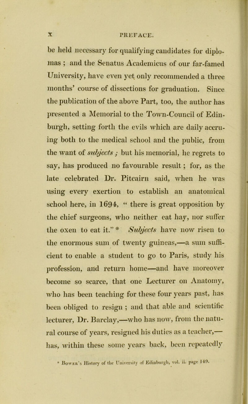 be held necessary for qualifying candidates for diplo- mas ; and the Senatus Academicus of our far-famed University, have even yet only recommended a three months’ course of dissections for graduation. Since the publication of the above Part, too, the author has presented a Memorial to the Town-Council of Edin- burgh, setting forth the evils which are daily accru- ing both to the medical school and the public, from the want of subjects ; but his memorial, he regrets to say, has produced no favourable result; for, as the late celebrated Dr. Pitcairn said, when he was using every exertion to establish an anatomical school here, in 1694, “ there is great opposition by the chief surgeons, who neither eat hay, nor suffer the oxen to eat it.” * Subjects have now risen to the enormous sum of twenty guineas,—a sum suffi- dent to enable a student to go to Paris, study his profession, and return home—and have moreover become so scarce, that one Lecturer on Anatomy, who has been teaching for these four years past, has been obliged to resign ; and that able and scientific lecturer, Dr. Barclay,—who has now, from the natu- ral course of years, resigned his duties as a teacher,— has, within these some years back, been repeatedly * Bower's History of the University ot Edinburgh, vol. ii. page I f!1.