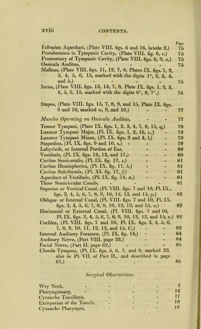 Page Fallopian Aqueduct, (Plate VIII. figs. 6 and 16, bristle 2,) 75 Protuberance in Tympanic Cavity, (Plate VIII. fig. 6, c,) 75 Promontory of Tympanic Cavity, (Plate VIII. figs. 6, 9, a,) 75 Ossicula Auditus, - ~ - 75 Malleus, (Plate VIII. figs. 11, 12, 7, 8, Plates IX. figs. 1, 2, 3, 4, 5, 6, 15, marked with the digits 1*, 2, 3, 4, and 5,) - 75 Incus, (Plate VIII. figs. 13, 14, 7, 8, Plate IX. figs. 1, 2, 3, 4, 5, 6, 15, marked with the digits 6*, 8, 7*,) 76 Stapes, (Plate VIII. figs. 15, 7, 8, 9, and 15, Plate IX. figs. 9 and 10, marked u>, 9, and 10,) - - 77 Muscles Operating on Ossicula Auditus, - - 77 Tensor Tympani, (Plate IX. figs. 1, 2, 3, 4, 7, 8, 15, q,) 78 Laxator Tympani Major, (PI. IX. figs. 1, 2, 16, l,) - 79 Laxator Tympani Minor, (PI. IX. figs. 3 and 4, 1,) - 79 Stapedius, (PI. IX. figs. 9 and 10, s,) - - 79 Labyrinth, or Internal Portion of Ear, - 80 Vestibule, (PI. IX. figs. 12, 13, and 17,) - 80 Cavitas Semi-ovalis, (PI. IX. fig. 17, s,) - - 81 Cavitas Hemispherica, (PI. IX. fig. 17, h,) - - 81 Cavitas Sulciformis, (PI. XI. fig. 17, f,) - - 81 Aqueduct of Vestibule, (PI. IX. fig. 14, k,) - - 81 Three Semicircular Canals, - - 81 Superior or Vertical Canal, (PI. VIII. figs. 7 and 10, PI. IX.. figs. 3, 4, 5, 6, 7, 8, 9, 10, 12, 13, and 15, p,) 82 Oblique or Internal Canal, (PI. VIII. figs. 7 and 10, PI. IX. figs. 3, 4, 5, 6, 7, 8, 9, 10, 12, 13, and 15, o,) 82 Horizontal or External Canal, (PI. VIII. figs. 7 and 10, PI. IX. figs. 3, 4, 5, 6, 7, 8, 9, 10, 12,^ 13, and 15, c,) 82 Cochlea, (PI. VIII. figs. 7 and 10, PI. IX. figs. 3, 4, 5, 6, 7, 8, 9, 10, if, 12, 13, and 15, C,) - - 82 Internal Auditory Foramen, (PI. IX. fig. 14,) - 84 Auditory Nerve, (Part VIII. page 33,) - - 84 Facial Nerve, (Part II. page 62,) - - - 85 Chorda Tympani, (PI. IX. figs. 5, 6, 7, and 8, marked 33, also in PI. VII. of Part II., and described in page 61,) - - - - ^ 85 Surgical Observations. Wry Neck, - - - .3 Pharyngotomy, - - - - 14 Cynanche Tonsillaris, - - - 17 Extirpation of the Tonsils, - - - 18 Cynanche Pharvngea, - - ■ 18