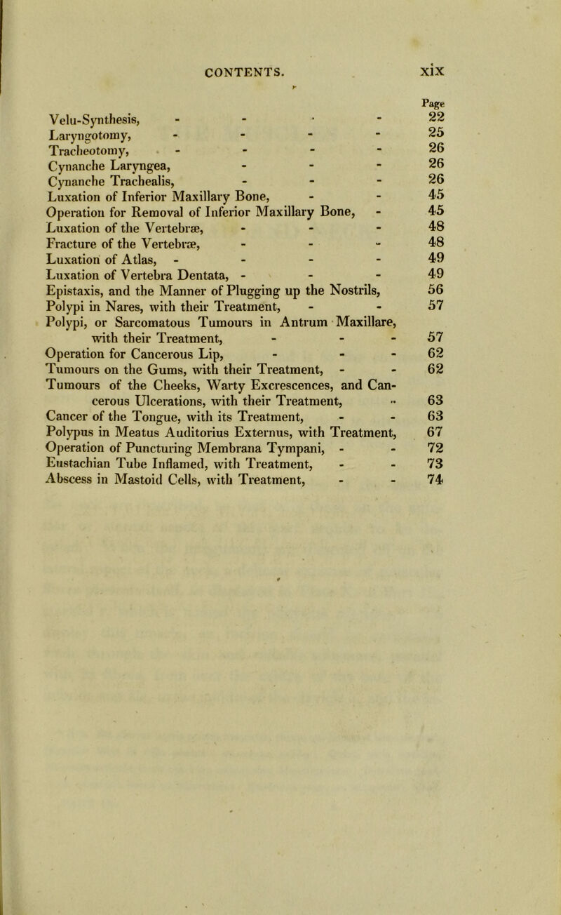 r Page Velu-Synthesis, - - - - 22 Laryngotomy, - - - - 25 Tracheotomy, - - - - 26 Cynanche Laryngea, - - - 26 Cynanche Trachealis, - - - 26 Luxation of Inferior Maxillary Bone, - - 4*5 Operation for Removal of Inferior Maxillary Bone, - 45 Luxation of the Vertebrae, - - - 48 Fracture of the Vertebrae, - - 48 Luxation of Atlas, - - - - 49 Luxation of Vertebra Dentata, - - 49 Epistaxis, and the Manner of Plugging up the Nostrils, 56 Polypi in Nares, with their Treatment, - - 57 Polypi, or Sarcomatous Tumours in Antrum Maxillare, with their Treatment, - 57 Operation for Cancerous Lip, - - - 62 Tumours on the Gums, with their Treatment, - 62 Tumours of the Cheeks, Warty Excrescences, and Can- cerous Ulcerations, with their Treatment, 63 Cancer of the Tongue, with its Treatment, - 63 Polypus in Meatus Auditorius Externus, with Treatment, 67 Operation of Puncturing Membrana Tympani, - - 72 Eustachian Tube Inflamed, with Treatment, - 73 Abscess in Mastoid Cells, with Treatment, - 74 ¥