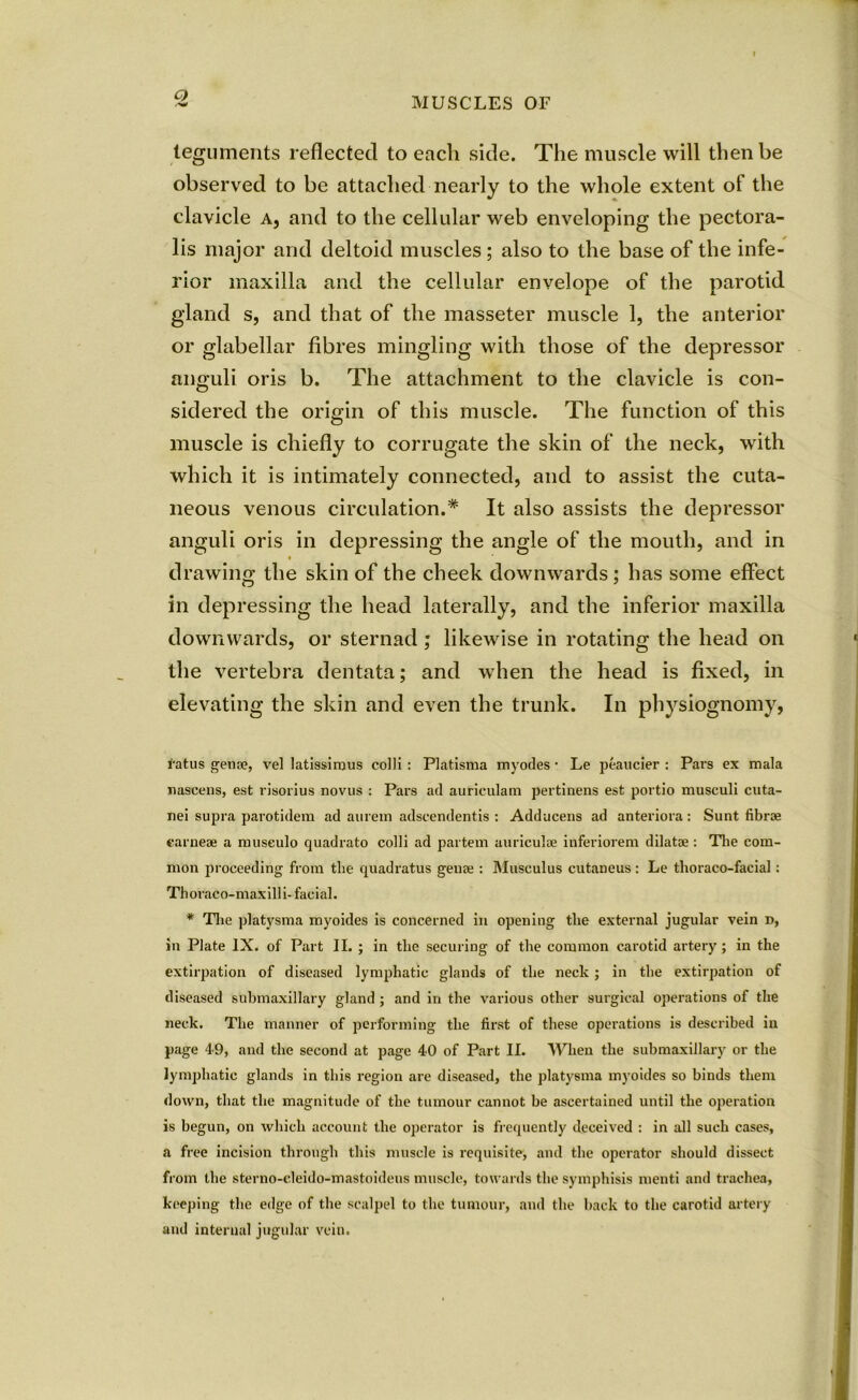 Q teguments reflected to eacli side. The muscle will then be observed to be attached nearly to the whole extent of the clavicle a, and to the cellular web enveloping the pectora- lis major and deltoid muscles; also to the base of the infe- rior maxilla and the cellular envelope of the parotid gland s, and that of the masseter muscle 1, the anterior or glabellar fibres mingling with those of the depressor anguli oris b. The attachment to the clavicle is con- sidered the origin of this muscle. The function of this muscle is chiefly to corrugate the skin of the neck, with which it is intimately connected, and to assist the cuta- neous venous circulation.* It also assists the depressor anguli oris in depressing the angle of the mouth, and in t drawing the skin of the cheek downwards; has some effect in depressing the head laterally, and the inferior maxilla downwards, or sternad; likewise in rotating the head on the vertebra dentata; and when the head is fixed, in elevating the skin and even the trunk. In physiognomy, i'atus gena?, vel latissirous colli : Platisma myodes • Le peaucier : Pars ex mala nascens, est risorius novus : Pars ad auriculam pertinens est portio musculi cuta- nei supra parotidem ad aurein adscendentis : Adducens ad anteriora: Sunt librae earneae a musculo quadrato colli ad partem auriculae inferiorem dilatae : The com- mon proceeding from the quadratus genae : Musculus cutaneus : Le thoraco-facial: Thoraco-maxilli- facial. * The platysma myoides is concerned in opening the external jugular vein d, in Plate IX. of Part II. ; in the securing of the common carotid artery; in the extirpation of diseased lymphatic glands of the neck ; in the extirpation of diseased submaxillary gland ; and in the various other surgical operations of the neck. The manner of performing the first of these operations is described in page 49, and the second at page 40 of Part II. When the submaxillary or the lymphatic glands in this region are diseased, the platysma myoides so binds them down, that the magnitude of the tumour cannot be ascertained until the operation is begun, on which account the operator is frequently deceived : in all such cases, a free incision through this muscle is requisite, and the operator should dissect from the sterno-eleido-mastoideus muscle, towards the symphisis menti and trachea, keeping the edge of the scalpel to the tumour, and the back to the carotid artery and internal jugular vein.
