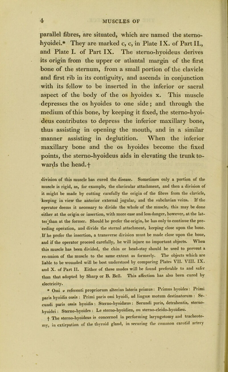 parallel fibres, are situated, which are named the sterno- hyoidei.* They are marked c, c, in Plate IX. of Part II., and Plate I. of Part IX. The sterno-hyoideus derives its origin from the upper or atlantal margin of the first bone of the sternum, from a small portion of the clavicle and first rib in its contiguity, and ascends in conjunction with its fellow to be inserted in the inferior or sacral aspect of the body of the os hyoides x. This muscle depresses the os hyoides to one side; and through the medium of this bone, by keeping it fixed, the sterno-hyoi- deus contributes to depress the inferior maxillary bone, thus assisting in opening the mouth, and in a similar manner assisting in deglutition. When the inferior maxillary bone and the os hyoides become the fixed points, the sterno-hyoideus aids in elevating the trunk to- wards the head.f division of this muscle has cured the disease. Sometimes only a portion of the muscle is rigid, as, for example, the clavicular attachment, and then a division of it might be made by cutting carefully the origin of the fibres from the clavicle, keeping in view the anterior external jugular, and the subclavian veins. If the operator deems it necessary to divide the whole of the muscle, this may be done either at the origin or insertion, with more ease and less danger, however, at the lat- ter’than at the former. Should he prefer the origin, he has only to continue the pre- ceding operation, and divide the sternal attachment, keeping close upon the bone. If he prefer the insertion, a transverse division must be made close upon the bone, and if the operator proceed carefully, he will injure no important objects. When this muscle has been divided, the chin or head-stay should be used to prevent a re-union of the muscle to the same extent as formerly. The objects which are liable to be wounded will be best understood by comparing Plates \ II. V III. IX. and X. of Part II. Either of these modes will be found preferable to and safer than that adopted by Sharp or B. Bell. This affection has also been cured by electricity. * Ossi v referenti propriorum alterius lateris primus: Primus hyoides : Primi paris hyoidis ossis : Primi paris ossi liyoidi, ad linguae motum destinatorum : Se- cundi paris ossis hyoidis : Sterno-liyoidaeus; Secundi paris, detrahentis, sterno- hyoidei: Sterno-liyoides : Le sterno-hyo'idien, on sterno-cleido-hyo'idien. f The sterno-hyoideus is concerned in performing laryngotomy and tracheoto- my, in extirpation of the thyroid gland, in securing the common carotid artery