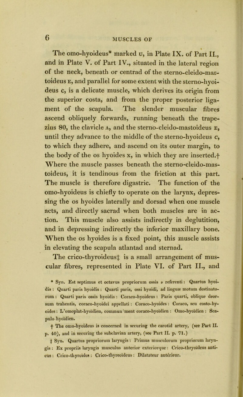 ' The omo-hyoideus* marked u, in Plate IX. of Part II., and in Plate V. of Part IV., situated in the lateral region of the neck, beneath or centrad of the sterno-cleido-mas- toiaeus e, and parallel for some extent with the sterno-hyoi- deus c, is a delicate muscle, which derives its origin from the superior costa, and from the proper posterior liga- ment of the scapula. The slender muscular fibres ascend obliquely forwards, running beneath the trape- zius 80, the clavicle a, and the sterno-cleido-mastoideus e, until they advance to the middle of the sterno-hyoideus c, to which they adhere, and ascend on its outer margin, to the body of the os hyoides x, in which they are inserted.f Where the muscle passes beneath the sterno-cleido-mas- toideus, it is tendinous from the friction at this part. The muscle is therefore digastric. The function of the omo-hyoideus is chiefly to operate on the larynx, depres- sing the os hyoides laterally and dorsad when one muscle acts, and directly sacrad when both muscles are in ac- tion. This muscle also assists indirectly in deglutition, and in depressing indirectly the inferior maxillary bone. When the os hyoides is a fixed point, this muscle assists in elevating the scapula atlantad and sternad. The crico-thyroideus^: is a small arrangement of mus- cular fibres, represented in Plate VI. of Part II., and * Syn. Est Septimus et octavus propriorum ossis v referenti: Quartus hyoi- dis : Quarti paris liyoidis : Quarti paris, ossi hyoidi, ad liugufe motum destinato- rum : Quarti paris ossis hyoidis : Coraco-hyoideus : Paris quarti, oblique deor- sum trahentis, coraco-hyoidei appellati : Coraco-hyoides : Coraco, seu costo-hy- oides : L’omoplat-hyo'idien, commun 'ment coraco-hyoidien : Omo-hyoidien : Sca- pulo-hyoidien. •f- The omo-hyoideus is concerned in securing the carotid artery, (see Part II. p. 40), and in securing the subclavian artery, (see Part II. p. 71.) | Syn. Quartus propriorum laryngis : Primus musculorum propriorum laryn- gis : Ex propriis laryngis musculus anterior exteriorque : Crico-thryoideus anti- cus : Crico-tliyroulcs : Crico-thyreoidcus : Dilatateur anterieur.