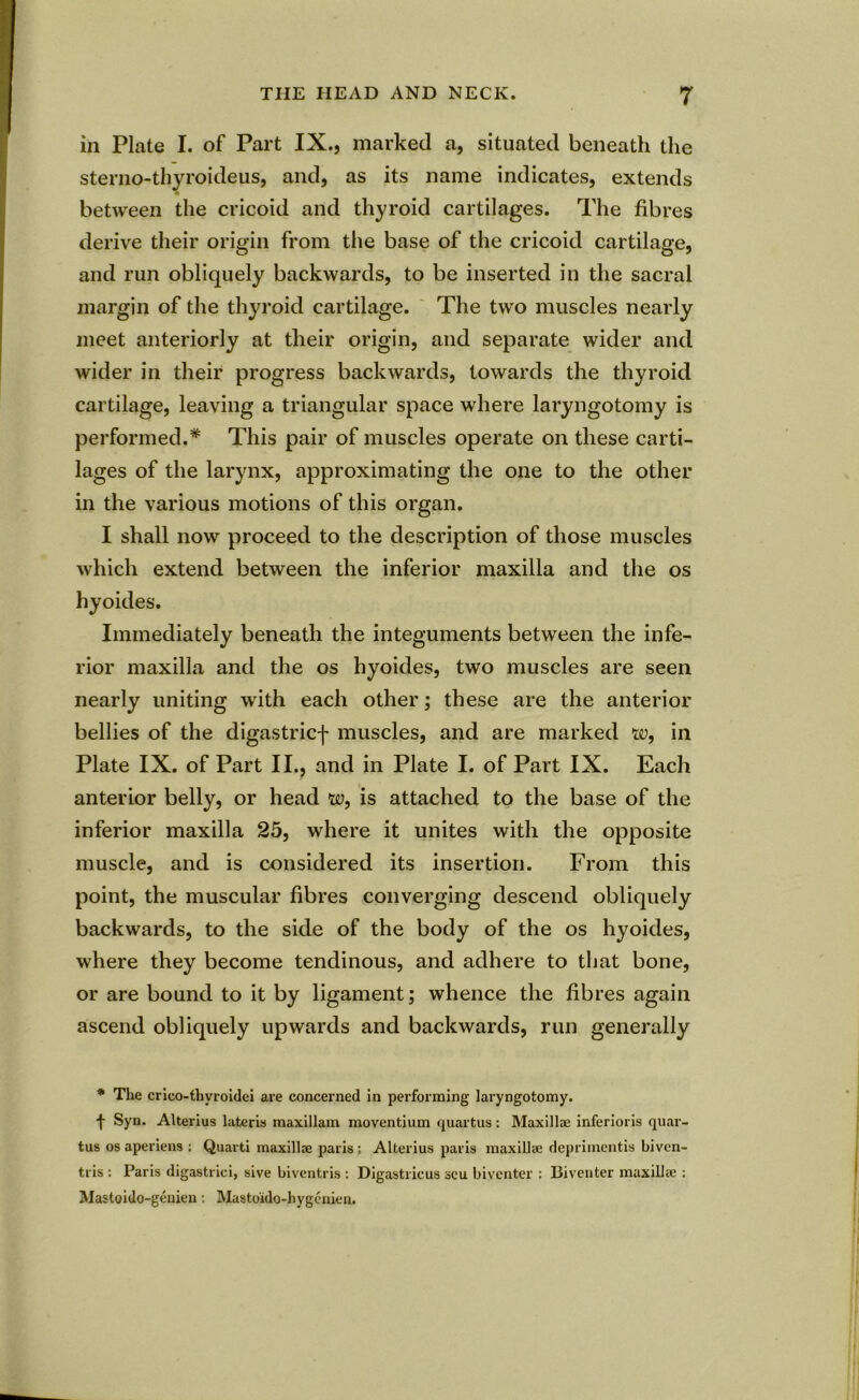 in Plate I. of Part IX., marked a, situated beneath the sterno-thyroideus, and, as its name indicates, extends between the cricoid and thyroid cartilages. The fibres derive their origin from the base of the cricoid cartilage, and run obliquely backwards, to be inserted in the sacral margin of the thyroid cartilage. The two muscles nearly meet anteriorly at their origin, and separate wider and wider in their progress backwards, towards the thyroid cartilage, leaving a triangular space where laryngotomy is performed.* This pair of muscles operate on these carti- lages of the larynx, approximating the one to the other in the various motions of this organ. I shall now proceed to the description of those muscles which extend between the inferior maxilla and the os hyoides. Immediately beneath the integuments between the infe- rior maxilla and the os hyoides, two muscles are seen nearly uniting with each other; these are the anterior bellies of the digastricf muscles, and are marked w, in Plate IX. of Part II., and in Plate I. of Part IX. Each anterior belly, or head w, is attached to the base of the inferior maxilla 25, where it unites with the opposite muscle, and is considered its insertion. From this point, the muscular fibres converging descend obliquely backwards, to the side of the body of the os hyoides, where they become tendinous, and adhere to that bone, or are bound to it by ligament; whence the fibres again ascend obliquely upwards and backwards, run generally * The crico-thvroidei are concerned in performing laryngotomy. t Syn. Alterius lateris maxillam moventium quartus: Maxillae inferiors quar- tus os aperiens : Quart! maxillae paris ; Alterius paris maxillae deprimentis biven- tris : Paris digastrici, sive biventris : Digastricus scu biventer : Biventer maxillae : Mastoido-geuien: Mastoido-hygcnien.