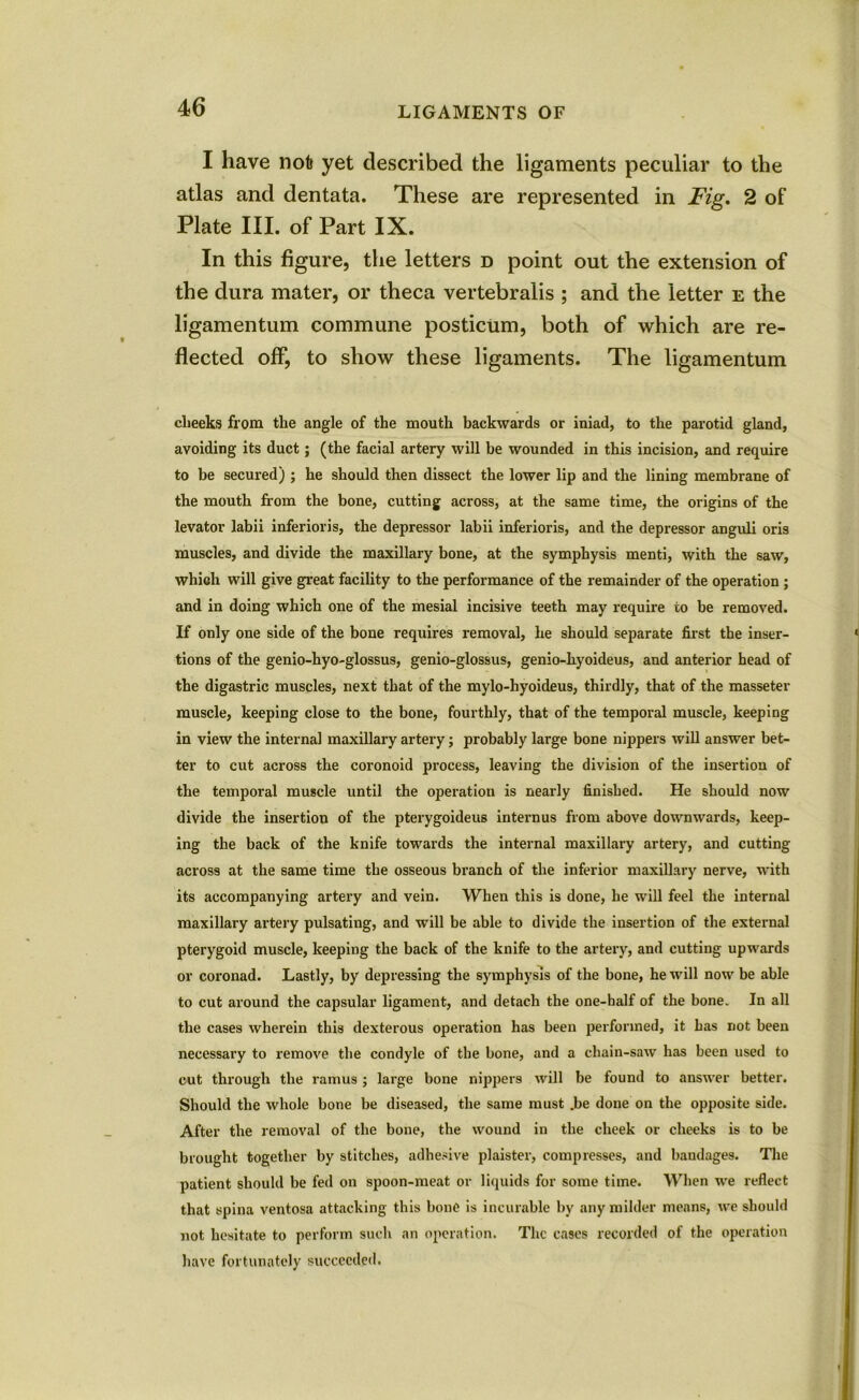 I have nofc yet described the ligaments peculiar to the atlas and dentata. These are represented in Fig. 2 of Plate III. of Part IX. In this figure, the letters d point out the extension of the dura mater, or theca vertebralis ; and the letter e the ligamentum commune posticum, both of which are re- flected off, to show these ligaments. The ligamentum clieeks from the angle of the mouth backwards or iniad, to the parotid gland, avoiding its duct; (the facial artery will be wounded in this incision, and require to be secured) ; he should then dissect the lower lip and the lining membrane of the mouth from the bone, cutting across, at the same time, the origins of the levator labii inferioris, the depressor labii inferioris, and the depressor anguli oris muscles, and divide the maxillary bone, at the symphysis menti, with the saw, which will give great facility to the performance of the remainder of the operation ; and in doing which one of the mesial incisive teeth may require to be removed. If only one side of the bone requires removal, he should separate first the inser- tions of the genio-hyo-glossus, genio-glossus, genio-hyoideus, and anterior head of the digastric muscles, next that of the mylo-hyoideus, thirdly, that of the masseter muscle, keeping close to the bone, fourthly, that of the temporal muscle, keeping in view the internal maxillaiy artery; probably large bone nippers will answer bet- ter to cut across the coronoid process, leaving the division of the insertion of the temporal muscle until the operation is nearly finished. He should now divide the insertion of the pterygoideus intern us from above downwards, keep- ing the back of the knife towards the internal maxillary artery, and cutting across at the same time the osseous branch of the inferior maxillary nerve, with its accompanying artery and vein. When this is done, he will feel the internal maxillary artery pulsating, and will be able to divide the insertion of the external pterygoid muscle, keeping the back of the knife to the artery, and cutting upwards or coronad. Lastly, by depressing the symphysis of the bone, he will now be able to cut around the capsular ligament, and detach the one-half of the bone. In all the cases wherein this dexterous operation has been performed, it has not been necessary to remove the condyle of the bone, and a chain-saw has been used to cut through the ramus ; large bone nippers will be found to answer better. Should the whole bone be diseased, the same must .be done on the opposite side. After the removal of the bone, the wound in the cheek or cheeks is to be brought together by stitches, adhesive plaister, compresses, and bandages. The patient should be fed on spoon-meat or liquids for some time. When we reflect that spina ventosa attacking this bone is incurable by any milder means, we should not hesitate to perform such an operation. The cases recorded of the operation have fortunately succeeded.
