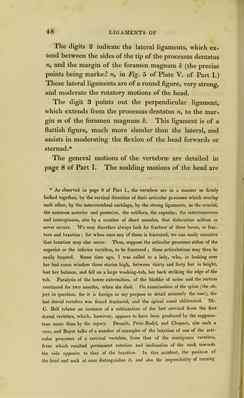 The digits 2 indicate the lateral ligaments, which ex- tend between the sides of the tip of the processus dentatus n, and the margin of the foramen magnum 7c (the precise points being marked n, in Fig. 5 of Plate V. of Part I.) These lateral ligaments are of a round figure, very strong, and moderate the rotatory motions of the head. The digit 3 points out the perpendicular ligament, which extends from the processus dentatus n, to the mar- gin m of the foramen magnum 7c. This ligament is of a flattish figure, much more slender than the lateral, and assists in moderating the flexion of the head forwards or sternad.* The general motions of the vertebrae are detailed in page 8 of Part I. The nodding motions of the head are * As observed in page 9 of Part I., the vertebrae are in a manner so firmly locked together, by the vertical direction of their articular processes which overlap each other, by the intervertebral cartilage, by the strong ligaments, as the crucial, the common anterior and posterior, the subflava, the capsular, the intertransverse and interspinous, also by a number of short muscles, that dislocation seldom or never occurs. We may therefore always look for fracture of these bones, or frac- ture and luxation; for when once any of them is fractured, we can easily conceive that luxation may also occur. Thus, suppose the articular processes either of the superior or the inferior vertebra, to be fractured ; these articulations may then be easily luxated. Some time ago, I was called to a lady, who, in looking over her bed-room window three stories high, between thirty and forty feet in height, lost her balance, and fell on a large wasliing-tub, her back striking the edge of the tub. Paralysis of the lower extremities, of the bladder of urine and the rectum continued for two months, when she died. On examination of the spine (the ob- ject in question, for it is foreign to my purpose to detail minutely the case), the last dorsal vertebra was found fractured, and the spinal canal obliterated. Mr. C. Bell relates an instance of a subluxation of the last cervical from the first dorsal vertebra, which, however, appears to have been produced by the suppura- tion more than by the injury. Desault, Petit-Radel, and Chopart, cite each a case, and Boyer talks of a number of examples of the luxation of one of the arti- cular processes of a cervical vertebra, from that of the contiguous vertebra, from which resulted permanent rotation and inclination of the neck towards the side opposite to that of the luxation. In this accident, the position of the head and neck at once distinguishes it, and also the impossibility of turning
