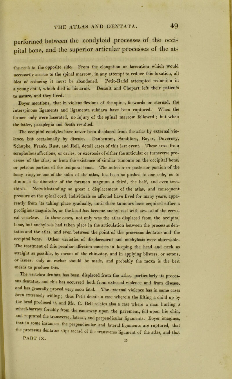 performed between the condyloid processes of the occi- pital bone, and the superior articular processes of the at- tlie neck to the opposite side. From the elongation or laceration which would necessarily accrue to the spinal marrow, in any attempt to reduce this luxation, all idea of reducing it must be abandoned. Petit-Radel attempted reduction in a young child, which died in his arms. Desault and Chopart left their patients to nature, and they lived. Boyer mentions, that in violent flexions of the spine, forwards or sternad, the interspinous ligaments and ligamenta subflava have been ruptured. When the former only were lacerated, no injury of the spinal marrow followed ; but when the latter, paraplegia and death resulted. The occipital condyles have never been displaced from the atlas by external vio- lence, but occasionally by disease. Daubenton, Saudifort, Boyer, Duverney, Schupke, Frank, Rust, and Reil, detail cases of this last event. These arose from scrophulous affections, or caries, or exostosis of either the articular or transverse pro- cesses of the atlas, or from the existence of similar tumours on the occipital bone, or petrous portion of the temporal bone. The anterior or posterior portion of the bony ring, or one of the sides of the atlas, has been so pushed to one side, as to ■diminish the diameter of the foramen magnum a third, the half, and even two- thirds. Notwithstanding so great a displacement of the atlas, and consequent pressure on the spinal cord, individuals so affected have lived for many years, appa- rently from its taking place gradually, until these tumours have acquired either a prodigious magnitude, or the head has become anchylosed with several of the cervi- cal vertebrae. In these cases, not only was the atlas displaced from the occipital bone, but anchylosis had taken place in the articulation between the jwocessus den- tatus and the atlas, and even between the point of the processus dentatus and the occipital bone. Other varieties of displacement and anchylosis were observable. The treatment of this peculiar affection consists in keeping the head and neck as straight as possible, by means of the chin-stay, and in applying blisters, or setons, or issues : only an eschar should be made, and probably the moxa is the best means to produce this. The vertebra dentata has been displaced from the atlas, particularly its proces- sus dentatus, and this has occurred both from external violence and from disease, and has genet ally proved very soon fatal. The external violence has in some cases been extremely tiifling ; thus Petit details a case wherein the lifting a child up by the head pioduced it, and Mr. C. Bell relates also a case where a man hurling a wheel bariow foieibly from the causeway upon the pavement, fell upon his chin, and luptuied the transverse, lateral, and perpendicular ligaments. Boyer imagines, that in some instances the perpendicular and lateral ligaments are ruptured, that the processus dentatus slips sacrad of the transverse ligament of the atlas, and that PART IX.