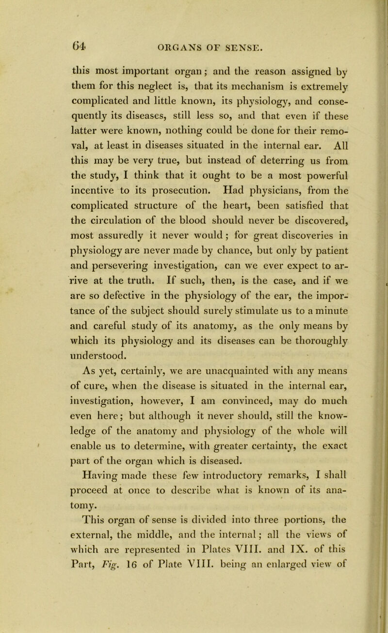 this most important organ; and the reason assigned by them for this neglect is, that its mechanism is extremely complicated and little known, its physiology, and conse- quently its diseases, still less so, and that even if these latter were known, nothing could be done for their remo- val, at least in diseases situated in the internal ear. All this may be very true, but instead of deterring us from the study, I think that it ought to be a most powerful incentive to its prosecution. Had physicians, from the complicated structure of the heart, been satisfied that the circulation of the blood should never be discovered, most assuredly it never would; for great discoveries in physiology are never made by chance, but only by patient and persevering investigation, can we ever expect to ar- rive at the truth. If such, then, is the case, and if -we are so defective in the physiology of the ear, the impor- tance of the subject should surely stimulate us to a minute and careful study of its anatomy, as the only means by which its physiology and its diseases can be thoroughly understood. As yet, certainly, we are unacquainted with any means of cure, when the disease is situated in the internal ear, investigation, however, I am convinced, may do much even here; but although it never should, still the know- ledge of the anatomy and physiology of the whole will enable us to determine, with greater certainty, the exact part of the organ which is diseased. Having made these few introductory remarks, I shall proceed at once to describe what is known of its ana- tomy. This organ of sense is divided into three portions, the external, the middle, and the internal; all the views of which are represented in Plates VIII. and IX. of this Part, Fig. 16 of Plate VIII. being an enlarged view of