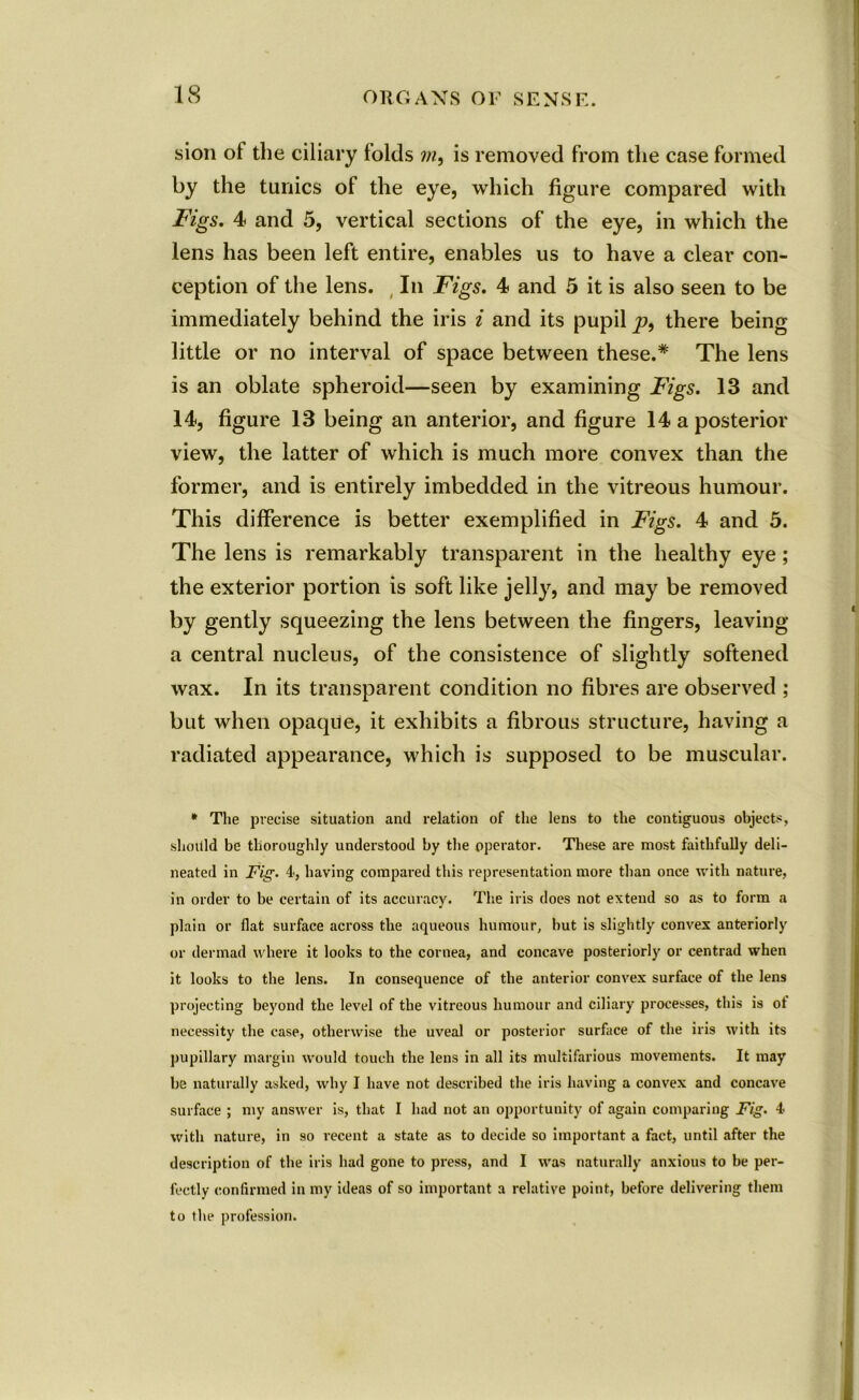 sion of the ciliary folds m9 is removed from the case formed by the tunics of the eye, which figure compared with Figs. 4 and 5, vertical sections of the eye, in which the lens has been left entire, enables us to have a clear con- ception of the lens. In Figs. 4 and 5 it is also seen to be immediately behind the iris i and its pupil p, there being little or no interval of space between these.* The lens is an oblate spheroid—seen by examining Figs. 13 and 14, figure 13 being an anterior, and figure 14 a posterior view, the latter of which is much more convex than the former, and is entirely imbedded in the vitreous humour. This difference is better exemplified in Figs. 4 and 5. The lens is remarkably transparent in the healthy eye ; the exterior portion is soft like jelly, and may be removed by gently squeezing the lens between the fingers, leaving a central nucleus, of the consistence of slightly softened wax. In its transparent condition no fibres are observed ; but when opaque, it exhibits a fibrous structure, having a radiated appearance, which is supposed to be muscular. * The precise situation and relation of the lens to the contiguous objects, should be thoroughly understood by the operator. These are most faithfully deli- neated in Fig. 4, having compared this representation more than once with nature, in order to be certain of its accuracy. The iris does not extend so as to form a plain or flat surface across the aqueous humour, hut is slightly convex anteriorly or dermad where it looks to the cornea, and concave posteriorly or centrad when it looks to the lens. In consequence of the anterior convex surface of the lens projecting beyond the level of the vitreous humour and ciliary processes, this is ot necessity the case, otherwise the uveal or posterior surface of the iris with its pupillary margin would touch the lens in all its multifarious movements. It may be naturally asked, why I have not described the iris having a convex and concave surface ; my answer is, that I had not an opportunity of again comparing Fig. 4 with nature, in so recent a state as to decide so important a fact, until after the description of the iris had gone to press, and I was naturally anxious to be per- fectly confirmed in my ideas of so important a relative point, before delivering them to the profession. ■HMM