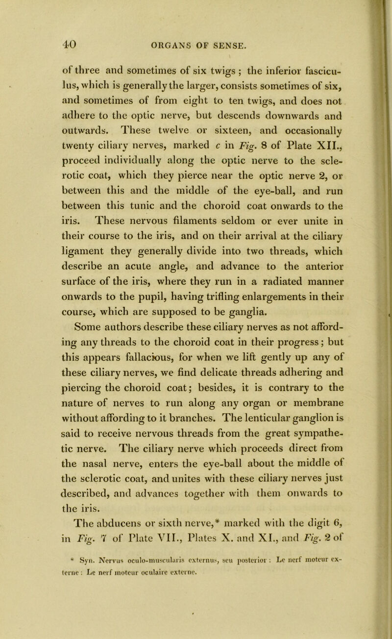 of three and sometimes of six twigs ; the inferior fascicu- lus, which is generally the larger, consists sometimes of six, and sometimes of from eight to ten twigs, and does not adhere to the optic nerve, but descends downwards and outwards. These twelve or sixteen, and occasionally twenty ciliary nerves, marked c in Fig. 8 of Plate XII., proceed individually along the optic nerve to the scle- rotic coat, which they pierce near the optic nerve 2, or between this and the middle of the eye-ball, and run between this tunic and the choroid coat onwards to the iris. These nervous filaments seldom or ever unite in their course to the iris, and on their arrival at the ciliary ligament they generally divide into two threads, which describe an acute angle, and advance to the anterior surface of the iris, where they run in a radiated manner onwards to the pupil, having trifling enlargements in their course, which are supposed to be ganglia. Some authors describe these ciliary nerves as not afford- ing any threads to the choroid coat in their progress; but this appears fallacious, for when we lift gently up any of these ciliary nerves, we find delicate threads adhering and piercing the choroid coat; besides, it is contrary to the nature of nerves to run along any organ or membrane without affording to it branches. The lenticular ganglion is said to receive nervous threads from the great sympathe- tic nerve. The ciliary nerve which proceeds direct from the nasal nerve, enters the eye-ball about the middle of the sclerotic coat, and unites with these ciliary nerves just described, and advances together with them onwards to the iris. The abducens or sixth nerve,* marked with the digit 6, in Fig. 7 of Plate VII., Plates X. and XI., and Fig. 2 of * Syn. Nervus oculo-museularis extennis, seu posterior ; Le nerf motcur ex- terne : Le nerf motcur oculaire externe.