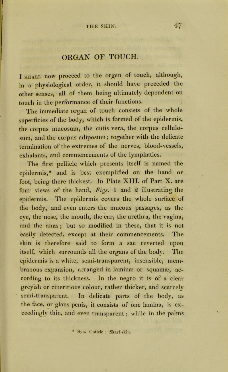 ORGAN OF TOUCH. I shall now proceed to the organ of touch, although, in a physiological order, it should have preceded the other senses, all of them being ultimately dependent on touch in the performance of their functions. The immediate organ of touch consists of the whole superficies of the body, which is formed of the epidermis, the corpus mucosum, the cutis vera, the corpus cellulo- sum, and the corpus adiposum; together with the delicate termination of the extremes of the nerves, blood-vessels, exhalants, and commencements of the lymphatics. The first pellicle which presents itself is named the epidermis,* and is best exemplified on the hand or foot, beino- there thickest. In Plate XIII. of Part X. are four views of the hand, Figs. 1 and 2 illustrating the epidermis. The epidermis covers the whole surface of the body, and even enters the mucous passages, as the eye, the nose, the mouth, the ear, the urethra, the vagina, and the anus ; but so modified in these, that it is not easily detected, except at their commencements. The skin is therefore said to form a sac reverted upon itself, which surrounds all the organs of the body. The epidermis is a white, semi-transparent, insensible, mem- branous expansion, arranged in laminae or squamae, ac- cording to its thickness. In the negro it is of a clear greyish or cineritious colour, rather thicker, and scarcely semi-transparent. In delicate parts of the body, as the face, or glans penis, it consists of one lamina, is ex- ceedingly thin, and even transparent; while in the palms * Svn. Cuticle ; Skarf skin.