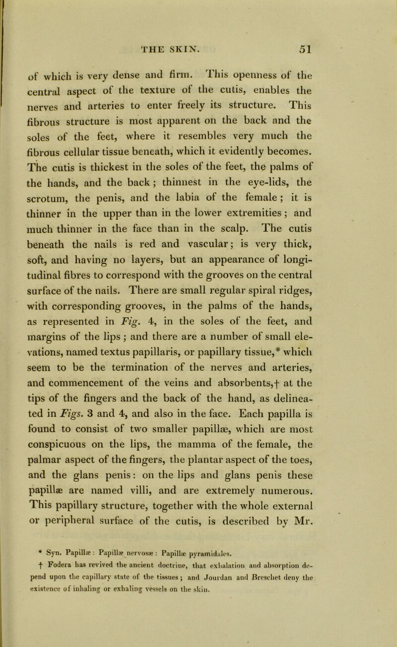 of which is very dense and firm. This openness of the central aspect of the texture of the cutis, enables the nerves and arteries to enter freely its structure. This fibrous structure is most apparent on the back and the soles of the feet, where it resembles very much the fibrous cellular tissue beneath, which it evidently becomes. The cutis is thickest in the soles of the feet, the palms of the hands, and the back ; thinnest in the eye-lids, the scrotum, the penis, and the labia of the female ; it is thinner in the upper than in the lower extremities; and much thinner in the face than in the scalp. The cutis beneath the nails is red and vascular; is very thick, soft, and having no layers, but an appearance of longi- tudinal fibres to correspond with the grooves on the central surface of the nails. There are small regular spiral ridges, with corresponding grooves, in the palms of the hands, as represented in Fig. 4, in the soles of the feet, and margins of the lips; and there are a number of small ele- vations, named textus papillaris, or papillary tissue,* which seem to be the termination of the nerves and arteries, and commencement of the veins and absorbents,f at the tips of the fingers and the back of the hand, as delinea- ted in Figs. 3 and 4, and also in the face. Each papilla is found to consist of two smaller papillae, which are most conspicuous on the lips, the mamma of the female, the palmar aspect of the fingers, the plantar aspect of the toes, and the glans penis: on the lips and glans penis these papillae are named villi, and are extremely numerous. This papillary structure, together with the whole external or peripheral surface of the cutis, is described by Mr. * Syn. Papilla:: Papillce nervosa:: Papillae pyramidales. •f Fodera lias revived the ancient doctrine, that exhalation and absorption de- pend upon the capillary state of the tissues ; and Jourdan and Breschet deny the existence of inhaling or exhaling vessels on the skiu.