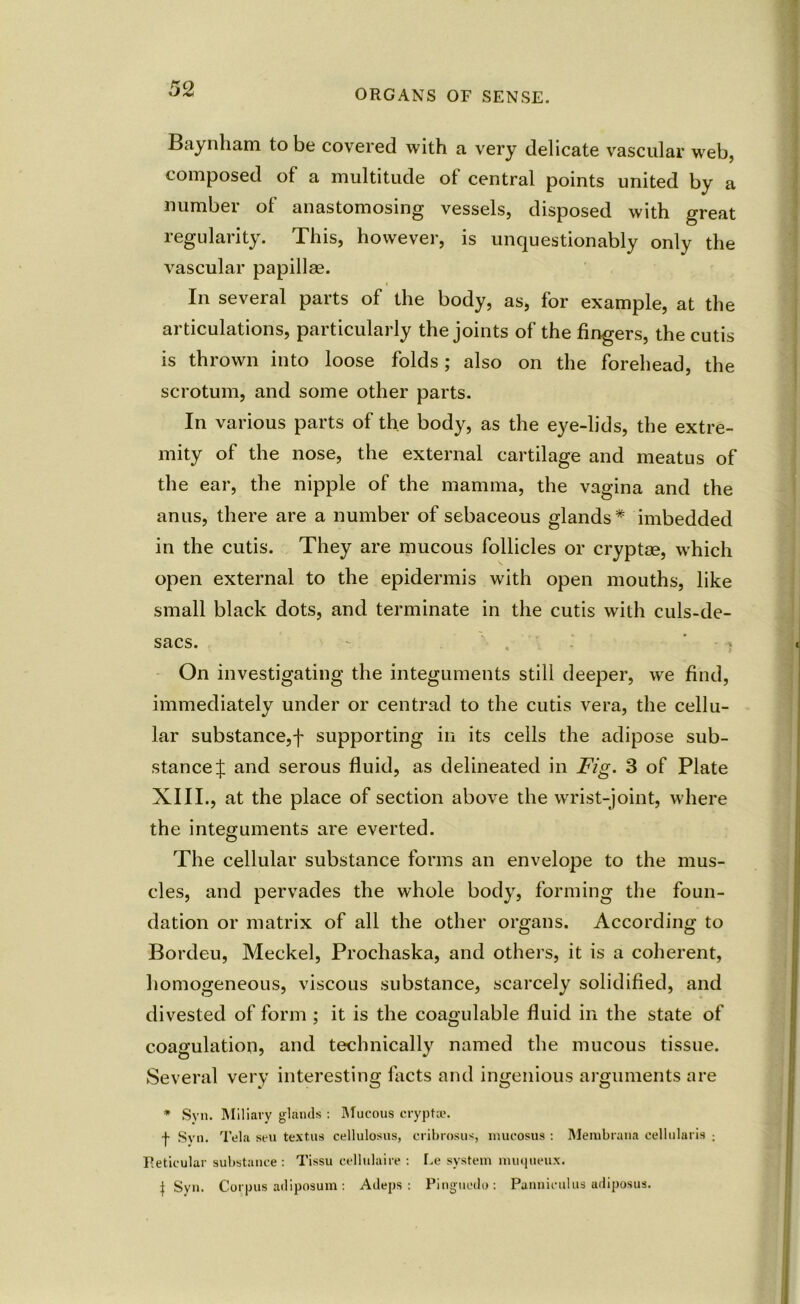 Baynliam to be covered with a very delicate vascular web, composed of a multitude ot central points united by a number of anastomosing vessels, disposed with great regularity. This, however, is unquestionably only the vascular papillae. In several parts of the body, as, for example, at the articulations, particularly the joints of the fingers, the cutis is thrown into loose folds; also on the forehead, the scrotum, and some other parts. In various parts of the body, as the eye-lids, the extre- mity of the nose, the external cartilage and meatus of the ear, the nipple of the mamma, the vagina and the anus, there are a number of sebaceous glands* imbedded in the cutis. They are mucous follicles or cryptee, which open external to the epidermis with open mouths, like small black dots, and terminate in the cutis with culs-de- sacs. On investigating the integuments still deeper, we find, immediately under or centrad to the cutis vera, the cellu- lar substance,f supporting in its cells the adipose sub- stance^ and serous fluid, as delineated in Fig. 3 of Plate XIII., at the place of section above the wrist-joint, where the integuments are everted. The cellular substance forms an envelope to the mus- cles, and pervades the whole body, forming the foun- dation or matrix of all the other organs. According to Bordeu, Meckel, Prochaska, and others, it is a coherent, homogeneous, viscous substance, scarcely solidified, and divested of form ; it is the coagulable fluid in the state of coagulation, and technically named the mucous tissue. Several very interesting facts and ingenious arguments are * Syn. Miliary glands : Mucous crypt®. f Syn. Tela sen text us cellulosus, cribrosus, niueosus : Merabrana cellularis : Reticular substance : Tissu eellulaire : Le system nuiqueux. i Syn. Corpus adiposum : Adeps : Pinguedo: Panniculus adiposus.