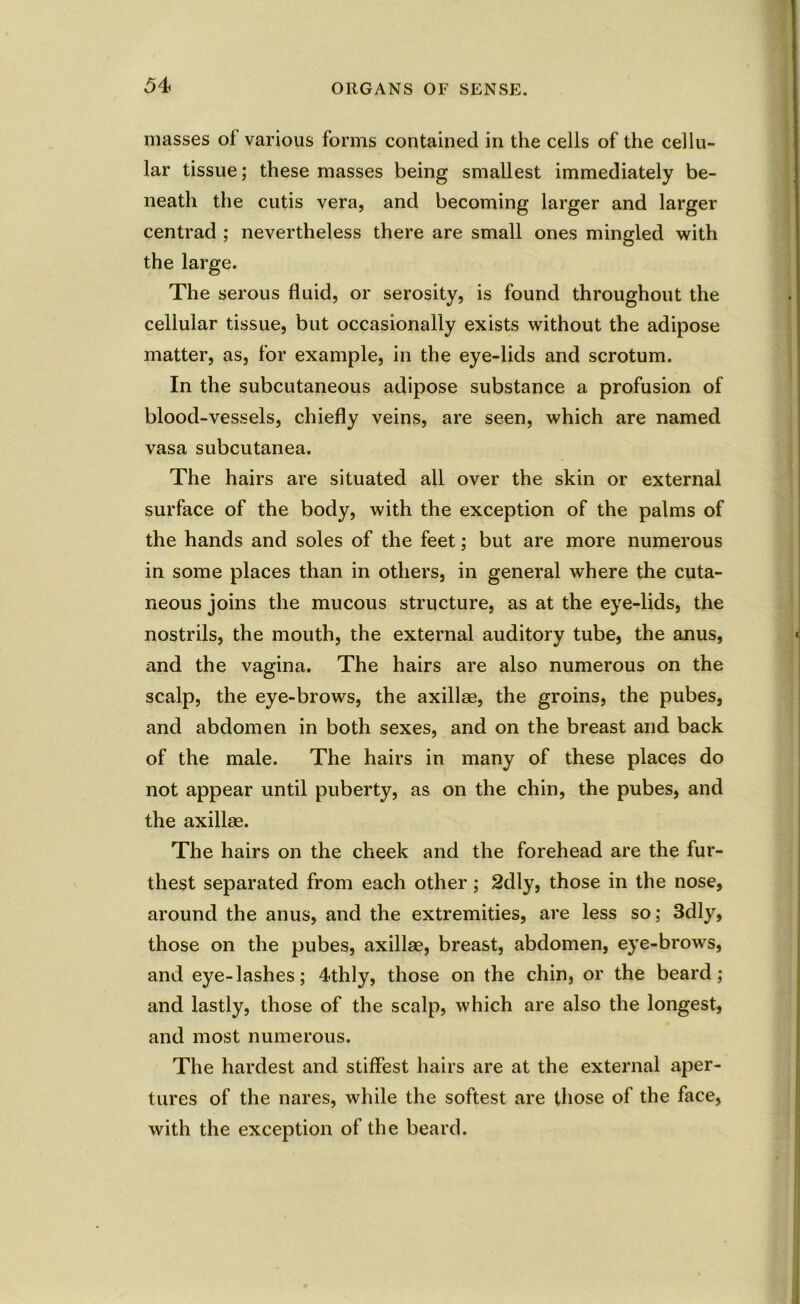 masses of various forms contained in the cells of the cellu- lar tissue; these masses being smallest immediately be- neath the cutis vera, and becoming larger and larger centrad ; nevertheless there are small ones mingled with the large. The serous fluid, or serosity, is found throughout the cellular tissue, but occasionally exists without the adipose matter, as, for example, in the eye-lids and scrotum. In the subcutaneous adipose substance a profusion of blood-vessels, chiefly veins, are seen, which are named vasa subcutanea. The hairs are situated all over the skin or external surface of the body, with the exception of the palms of the hands and soles of the feet; but are more numerous in some places than in others, in general where the cuta- neous joins the mucous structure, as at the eye-lids, the nostrils, the mouth, the external auditory tube, the anus, and the vagina. The hairs are also numerous on the scalp, the eye-brows, the axillae, the groins, the pubes, and abdomen in both sexes, and on the breast and back of the male. The hairs in many of these places do not appear until puberty, as on the chin, the pubes, and the axillae. The hairs on the cheek and the forehead are the fur- thest separated from each other; 2dly, those in the nose, around the anus, and the extremities, are less so; 3dly, those on the pubes, axillae, breast, abdomen, eye-brows, and eye-lashes; 4thly, those on the chin, or the beard; and lastly, those of the scalp, which are also the longest, and most numerous. The hardest and stiffest hairs are at the external aper- tures of the nares, while the softest are those of the face, with the exception of the beard.