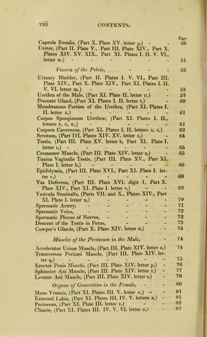 Page Capsula Renalis, (Part X. Plate XV. letter y,) - - 50 Ureter, (Part II. Plate V., Part III. Plate XIV., Part X. Plates XIV. XV. XIX., Part XI. Plates I. II. V. VI., letter w,) - - - - - - 51 Viscera of the Pelvis, - - - 52 Urinary Bladder, (Part II. Plates I. V. VI., Part III. Plate XIV., Part X. Piate XIV., Part XL Plates I. II. V. VI. letter m,) - - - - 53 Urethra of the Male, (Part XI. Plate II. letter u,) - 57 Prostate Gland, (Part XI. Plates I. II. letter t,) - 60 Membranous Portion of the Urethra, (Part XI. Plates I. II. letter e,) - - - - - 61 Corpus Spongiosum Urethrae, (Part XI. Plates I. II., letters f, g, k,) - - - - 61 Corpora Cavernosa, (Part XI. Plates I. II. letters x, x,) 62 Scrotum, (Part HI. Plates XIV. XV. letter z,) 64 Testis, (Part III. Plate XV. letter b, Part XI. Plate I. letter r,) - - - - 65 Cremaster Muscle, (Part III. Plate XIV. letter a,) •• 65 Tunica Vaginalis Testis, (Part III. Plate XV., Part XI. Plate I. letter b,) - - 66 Epididymis, (Part III. Plate XVI., Part XI. Plate I. let- ter r,) - - - - 68 Vas Deferens, (Part III. Plate XVI. digit 1, Part X. Plate XIV., Part XI. Plate I. letter v,) - 69 Vesicula Seminalis, (Parts VII. and X., Plates XIV., Part XI. Plate I. letter u,) - - - - 70 Spermatic Artery, - - - - - 71 Spermatic Veins, - - - - - 72 Spermatic Plexus of Nerves, - - - - 72 Descent of the Testis in Fetus, - - - 73 Cowper’s Glands, (Part X. Plate XIV. letter n,) - 74 , Muscles ofthe Perineum in the Male, - 74 Accelerator Urinae Muscle, (Part III. Plate XIV. letter o,) 74 Trans versus Perinaei Muscle, (Part III. Plate XIV. let- ter q,) - - - - 75 Erector Penis Muscle, (Part III. Plate XIV. letter p,) - 76 Sphincter Ani Muscle, (Part III. Plate XIV. letter r,) - 77 Levator Ani Muscle, (Part III. Plate XIV. letter s,) - 78 Organs of Generation in the Female, - - 80 Mons Veneris, (Part XI. Plates III. V. letter a,) - - 81 External Labia, (Part XI. Plates III. IV. V. letters b,) - SI Perineum, (Part XI. Plate III. letter E,) - -