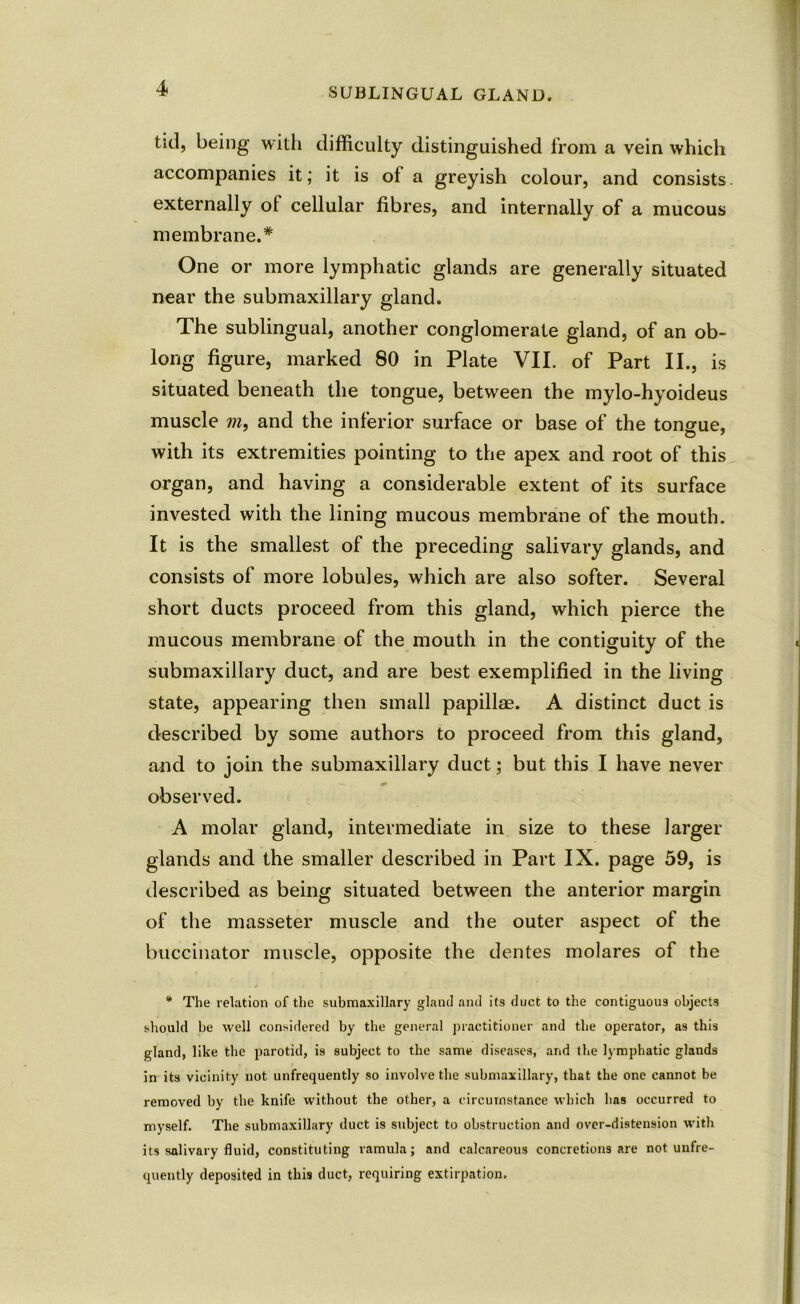 SUBLINGUAL GLAND. tid, being with difficulty distinguished from a vein which accompanies it; it is of a greyish colour, and consists externally of cellular fibres, and internally of a mucous membrane.* One or more lymphatic glands are generally situated near the submaxillary gland. The sublingual, another conglomerate gland, of an ob- long figure, marked 80 in Plate VII. of Part II., is situated beneath the tongue, between the mylo-hyoideus muscle m, and the inferior surface or base of the tono-ue, with its extremities pointing to the apex and root of this organ, and having a considerable extent of its surface invested with the lining mucous membrane of the mouth. It is the smallest of the preceding salivary glands, and consists of more lobules, which are also softer. Several short ducts proceed from this gland, which pierce the mucous membrane of the mouth in the contiguity of the submaxillary duct, and are best exemplified in the living state, appearing then small papillae. A distinct duct is described by some authors to proceed from this gland, and to join the submaxillary duct; but this I have never observed. A molar gland, intermediate in size to these larger glands and the smaller described in Part IX. page 59, is described as being situated between the anterior margin of the masseter muscle and the outer aspect of the buccinator muscle, opposite the dentes molares of the * The relation of the submaxillary gland and its duct to the contiguous objects should be well considered by the general practitioner and the operator, as this gland, like the parotid, is subject to the same diseases, and the lymphatic glands in its vicinity not unfrequently so involve the submaxillary, that the one cannot be removed by the knife without the other, a circumstance which has occurred to myself. The submaxillary duct is subject to obstruction and over-distension with its salivary fluid, constituting ramula; and calcareous concretions are not unfre- quently deposited in this duct, requiring extirpation.