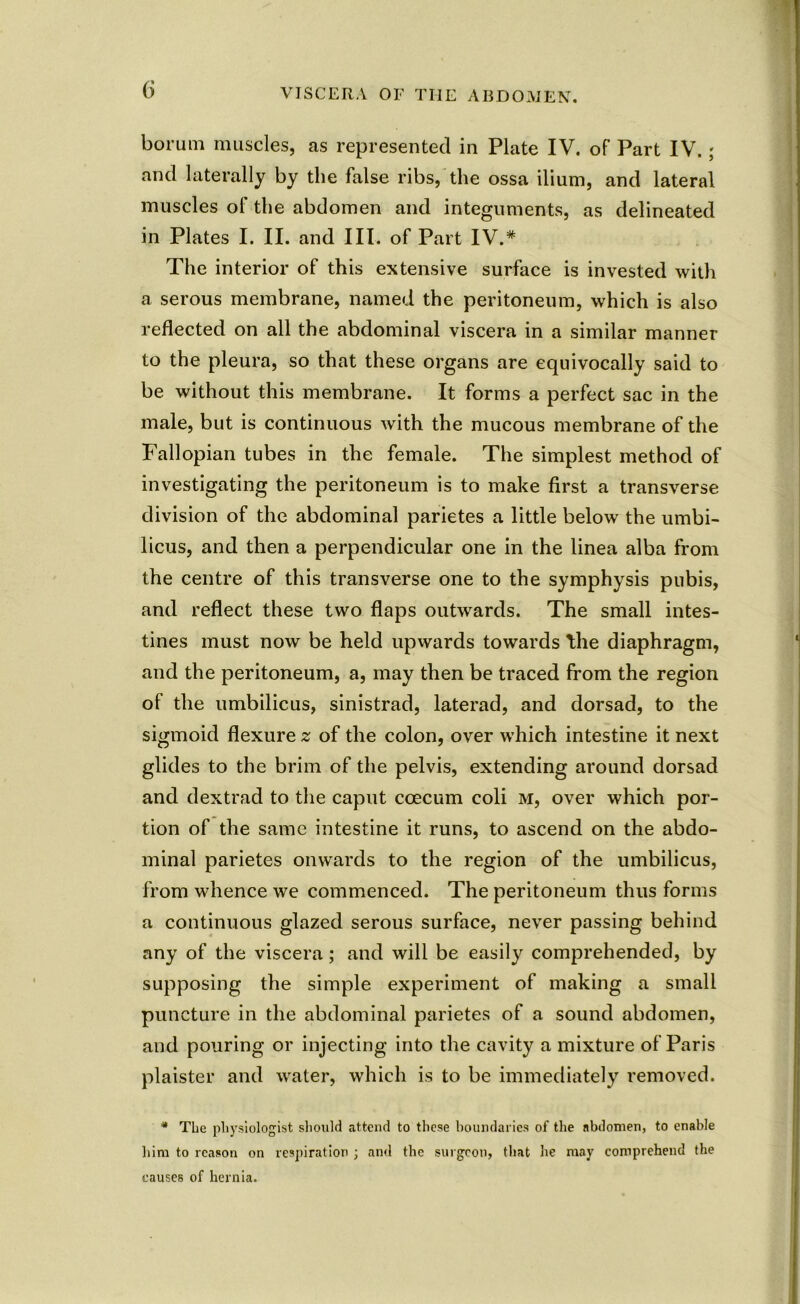 borum muscles, as represented in Plate IV. of Part IV.; and laterally by the false ribs, the ossa ilium, and lateral muscles of the abdomen and integuments, as delineated in Plates I. II. and III. of Part IV.* The interior of this extensive surface is invested with a serous membrane, named the peritoneum, which is also reflected on all the abdominal viscera in a similar manner to the pleura, so that these organs are equivocally said to be without this membrane. It forms a perfect sac in the male, but is continuous with the mucous membrane of the Fallopian tubes in the female. The simplest method of investigating the peritoneum is to make first a transverse division of the abdominal parietes a little below the umbi- licus, and then a perpendicular one in the linea alba from the centre of this transverse one to the symphysis pubis, and reflect these two flaps outwards. The small intes- tines must now be held upwards towards the diaphragm, and the peritoneum, a, may then be traced from the region of the umbilicus, sinistrad, laterad, and dorsad, to the sigmoid flexure z of the colon, over which intestine it next glides to the brim of the pelvis, extending around dorsad and dextrad to the caput coecum coli m, over which por- tion of the same intestine it runs, to ascend on the abdo- minal parietes onwards to the region of the umbilicus, from whence we commenced. The peritoneum thus forms a continuous glazed serous surface, never passing behind any of the viscera; and will be easily comprehended, by supposing the simple experiment of making a small puncture in the abdominal parietes of a sound abdomen, and pouring or injecting into the cavity a mixture of Paris plaister and water, which is to be immediately removed. * The physiologist should attend to these boundaries of the abdomen, to enable him to reason on respiration ; and the surgeon, that he may comprehend the causes of hernia.