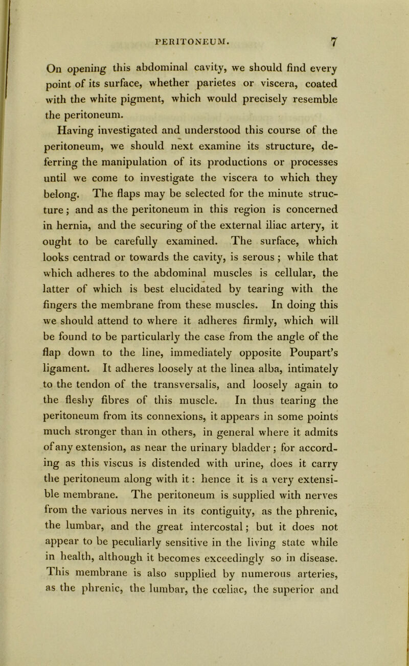 On opening this abdominal cavity, we should find every point of its surface, whether parietes or viscera, coated with the white pigment, which would precisely resemble the peritoneum. Having investigated and understood this course of the peritoneum, we should next examine its structure, de- ferring the manipulation of its productions or processes until we come to investigate the viscera to which they belong. The flaps may be selected for the minute struc- ture ; and as the peritoneum in this region is concerned in hernia, and the securing of the external iliac artery, it ought to be carefully examined. The surface, which looks centrad or towards the cavity, is serous ; while that which adheres to the abdominal muscles is cellular, the latter of which is best elucidated by tearing with the fingers the membrane from these muscles. In doing this we should attend to where it adheres firmly, which will be found to be particularly the case from the angle of the flap down to the line, immediately opposite Poupart’s ligament. It adheres loosely at the linea alba, intimately to the tendon of the transversalis, and loosely again to the fleshy fibres of this muscle. In thus tearing the peritoneum from its connexions, it appears in some points much stronger than in others, in general where it admits of any extension, as near the urinary bladder; for accord- ing as this viscus is distended with urine, does it carry the peritoneum along with it: hence it is a very extensi- ble membrane. The peritoneum is supplied with nerves from the various nerves in its contiguity, as the phrenic, the lumbar, and the great intercostal; but it does not appear to be peculiarly sensitive in the living state while in health, although it becomes exceedingly so in disease. This membrane is also supplied by numerous arteries, as the phrenic, the lumbar, the coeliac, the superior and