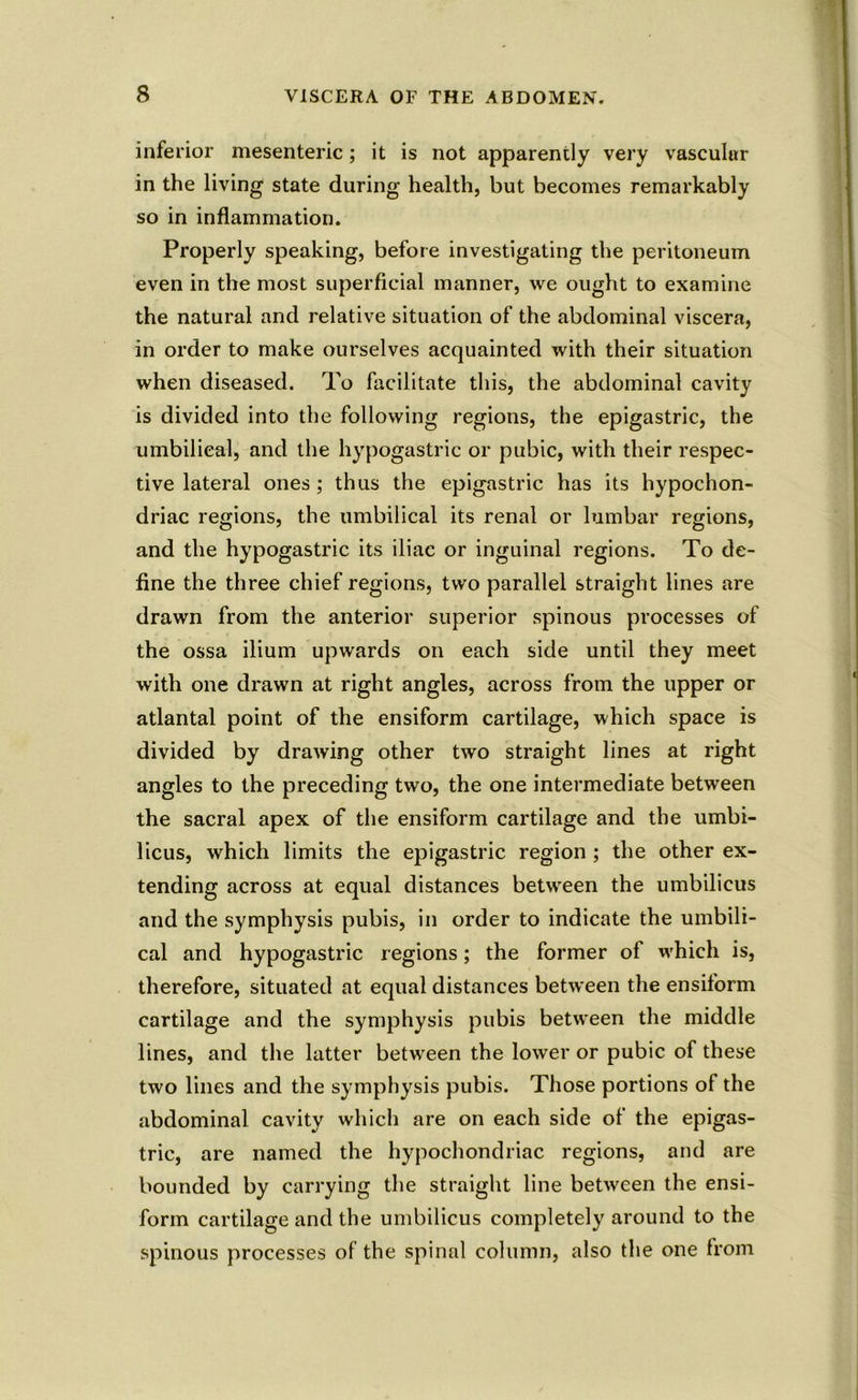 inferior mesenteric; it is not apparently very vascular in the living state during health, but becomes remarkably so in inflammation. Properly speaking, before investigating the peritoneum even in the most superficial manner, we ought to examine the natural and relative situation of the abdominal viscera, in order to make ourselves acquainted with their situation when diseased. To facilitate this, the abdominal cavity is divided into the following regions, the epigastric, the umbilical, and the hypogastric or pubic, with their respec- tive lateral ones ; thus the epigastric has its hypochon- driac regions, the umbilical its renal or lumbar regions, and the hypogastric its iliac or inguinal regions. To de- fine the three chief regions, two parallel straight lines are drawn from the anterior superior spinous processes of the ossa ilium upwards on each side until they meet with one drawn at right angles, across from the upper or atlantal point of the ensiform cartilage, which space is divided by drawing other two straight lines at right angles to the preceding two, the one intermediate between the sacral apex of the ensiform cartilage and the umbi- licus, which limits the epigastric region ; the other ex- tending across at equal distances between the umbilicus and the symphysis pubis, in order to indicate the umbili- cal and hypogastric regions; the former of which is, therefore, situated at equal distances between the ensiform cartilage and the symphysis pubis between the middle lines, and the latter between the lower or pubic of these two lines and the symphysis pubis. Those portions of the abdominal cavity which are on each side of the epigas- tric, are named the hypochondriac regions, and are bounded by carrying the straight line between the ensi- form cartilage and the umbilicus completely around to the spinous processes of the spinal column, also the one from