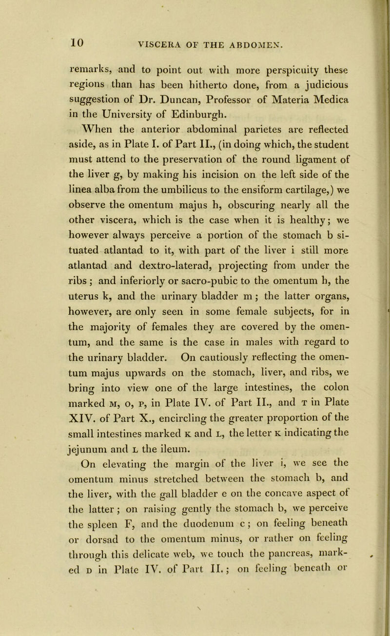 remarks, and to point out with more perspicuity these regions than has been hitherto done, from a judicious suggestion of Dr. Duncan, Professor of Materia Medica in the University of Edinburgh. When the anterior abdominal parietes are reflected aside, as in Plate I. of Part II., (in doing which, the student must attend to the preservation of the round ligament of the liver g, by making his incision on the left side of the linea alba from the umbilicus to the ensiform cartilage,) we observe the omentum majus h, obscuring nearly all the other viscera, which is the case when it is healthy; we however always perceive a portion of the stomach b si- tuated atlantad to it, with part of the liver i still more atlantad and dextro-laterad, projecting from under the ribs ; and inferiorly or sacro-pubic to the omentum h, the uterus k, and the urinary bladder m; the latter organs, however, are only seen in some female subjects, for in the majority of females they are covered by the omen- tum, and the same is the case in males with regard to the urinary bladder. On cautiously reflecting the omen- tum majus upwards on the stomach, liver, and ribs, we bring into view one of the large intestines, the colon marked m, o, p, in Plate IV. of Part II., and t in Plate XIV. of Part X., encircling the greater proportion of the small intestines marked k and l, the letter k indicating the jejunum and l the ileum. On elevating the margin ol the liver i, we see the omentum minus stretched between the stomach b, and the liver, with the gall bladder e on the concave aspect ot the latter; on raising gently the stomach b, we perceive the spleen F, and the duodenum c; on feeling beneath or dorsad to the omentum minus, or rather on feeling through this delicate web, we touch the pancreas, mark- ed d in Plate IV. of Part II.; on feeling beneath or