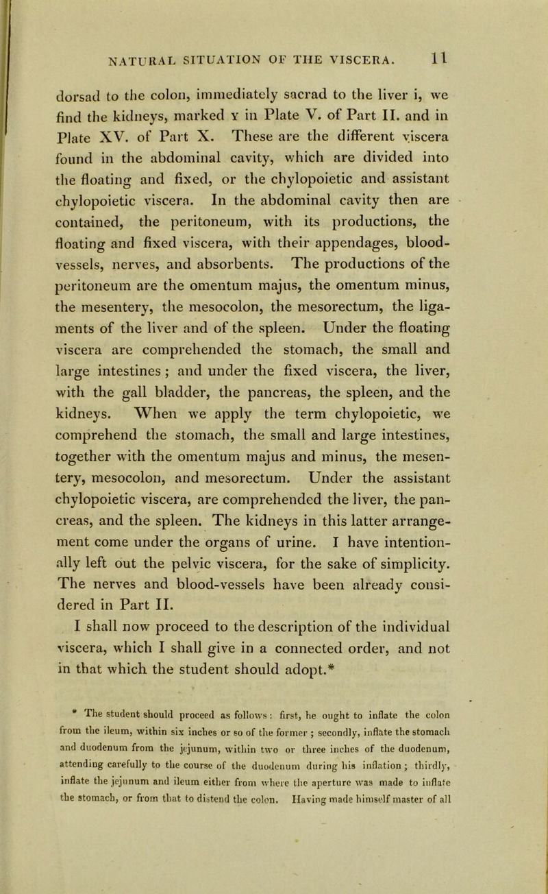 dorsad to the colon, immediately sacrad to the liver i, we find the kidneys, marked Y in Plate V. of Part II. and in Plate XV. of Part X. These are the different viscera found in the abdominal cavity, which are divided into the floating and fixed, or the chylopoietic and assistant chylopoietic viscera. In the abdominal cavity then are contained, the peritoneum, with its productions, the floating and fixed viscera, with their appendages, blood- vessels, nerves, and absorbents. The productions of the peritoneum are the omentum majus, the omentum minus, the mesentery, the mesocolon, the mesorectum, the liga- ments of the liver and of the spleen. Under the floating viscera are comprehended the stomach, the small and large intestines ; and under the fixed viscera, the liver, with the gall bladder, the pancreas, the spleen, and the kidneys. When we apply the term chylopoietic, we comprehend the stomach, the small and large intestines, together with the omentum majus and minus, the mesen- tery, mesocolon, and mesorectum. Under the assistant chylopoietic viscera, are comprehended the liver, the pan- creas, and the spleen. The kidneys in this latter arrange- ment come under the organs of urine. I have intention- ally left out the pelvic viscera, for the sake of simplicity. The nerves and blood-vessels have been already consi- dered in Part II. I shall now proceed to the description of the individual viscera, which I shall give in a connected order, and not in that which the student should adopt.* * The student should proceed as follows : first, he ought to inflate the colon from the ileum, within six inches or so of the forme]- ; secondly, inflate the stomach and duodenum from the jejunum, within two or three inches of the duodenum, attending carefully to the course of the duodenum during his inflation ; thirdly, inflate the jejunum and ileum either from where the aperture was made to inflate the stomach, or from that to distend the colon. Having made himself master of all