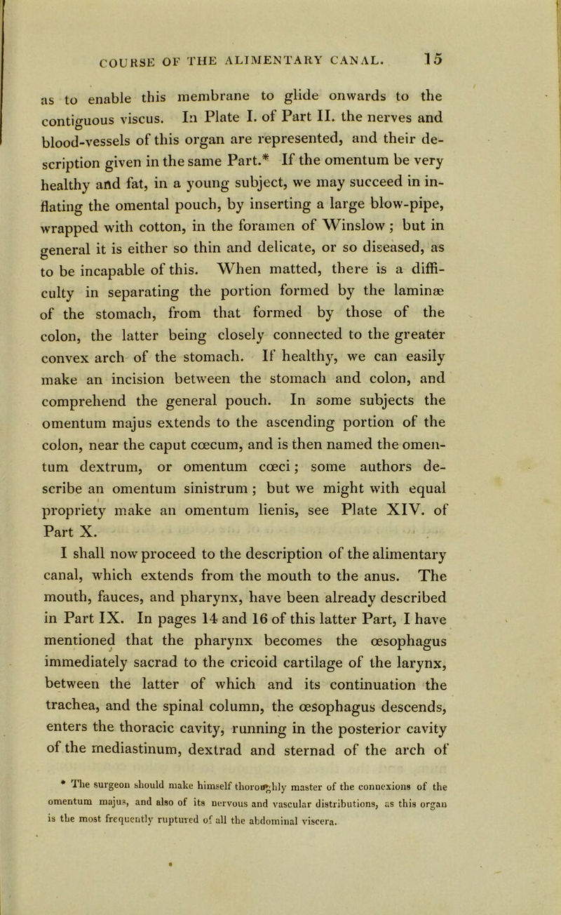 as to enable this membrane to glide onwards to the contiguous viscus. In Plate I. of Part II. the nerves and blood-vessels of this organ are represented, and their de- scription given in the same Part.* If the omentum be very healthy and fat, in a young subject, we may succeed in in- flating the omental pouch, by inserting a large blow-pipe, wrapped with cotton, in the foramen of Winslow ; but in general it is either so thin and delicate, or so diseased, as to be incapable of this. When matted, there is a diffi- culty in separating the portion formed by the laminae of the stomach, from that formed by those of the colon, the latter being closely connected to the greater convex arch of the stomach. If healthy, we can easily make an incision between the stomach and colon, and comprehend the general pouch. In some subjects the omentum majus extends to the ascending portion of the colon, near the caput coecum, and is then named the omen- tum dextrum, or omentum coeci; some authors de- scribe an omentum sinistrum ; but we might with equal i propriety make an omentum lienis, see Plate XIV. of Part X. I shall now proceed to the description of the alimentary canal, which extends from the mouth to the anus. The mouth, fauces, and pharynx, have been already described in Part IX. In pages 14 and 16 of this latter Part, I have mentioned that the pharynx becomes the oesophagus immediately sacrad to the cricoid cartilage of the larynx, between the latter of which and its continuation the trachea, and the spinal column, the oesophagus descends, enters the thoracic cavity, running in the posterior cavity of the mediastinum, dextrad and sternad of the arch of * Tlie surgeon should make himself thoroughly master of the connexions of the omentum majus, and also of its nervous and vascular distributions, as this organ is the most frequently ruptured of all the abdominal viscera.