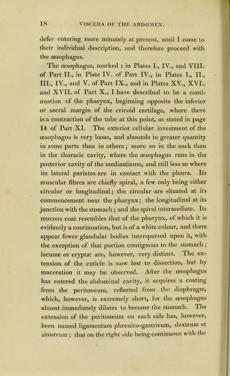 defer entering more minutely at present, until I come to their individual description, and therefore proceed with the oesophagus. The oesophagus, marked i in Plates I., IV., and VIII. of Part II., in Plate IV. of Part IV., in Plates I., II., III., IV., and V. of Part IX., and in Plates XV., XVI., and XVII. of Part X., I have described to be a conti- nuation of the pharynx, beginning opposite the inferior or sacral margin of the cricoid cartilage, where there is a contraction of the tube at this point, as stated in page 14 of Part XI. The exterior cellular investment of the oesophagus is very loose, and abounds in greater quantity in some parts than in others ; more so in the neck than in the thoracic cavity, where the oesophagus runs in the posterior cavity of the mediastinum, and still less so where its lateral parietes are in contact with the pleura. Its muscular fibres are chiefly spiral, a few only being either circular or longitudinal; the circular are situated at its commencement near the pharynx; the longitudinal at its junction with the stomach ; and the spiral intermediate. Its mucous coat resembles that of the pharynx, of which it is evidently a continuation, but is of a white colour, and there appear fewer glandular bodies interspersed upon it, with the exception of that portion contiguous to the stomach ; lacunas or cryptae are, however, very distinct. The ex- tension of the cuticle is now lost to dissection, but by maceration it may be observed. After the oesophagus has entered the abdominal cavity, it acquires a coating from the peritoneum, reflected from the diaphragm, which, however, is extremely short, for the oesophagus almost immediately dilates to become the stomach. The extension of the peritoneum on each side has, however, been named ligamentum phrenico-gastricum, dextrum et sinistrum ; that on the right side being continuous with the