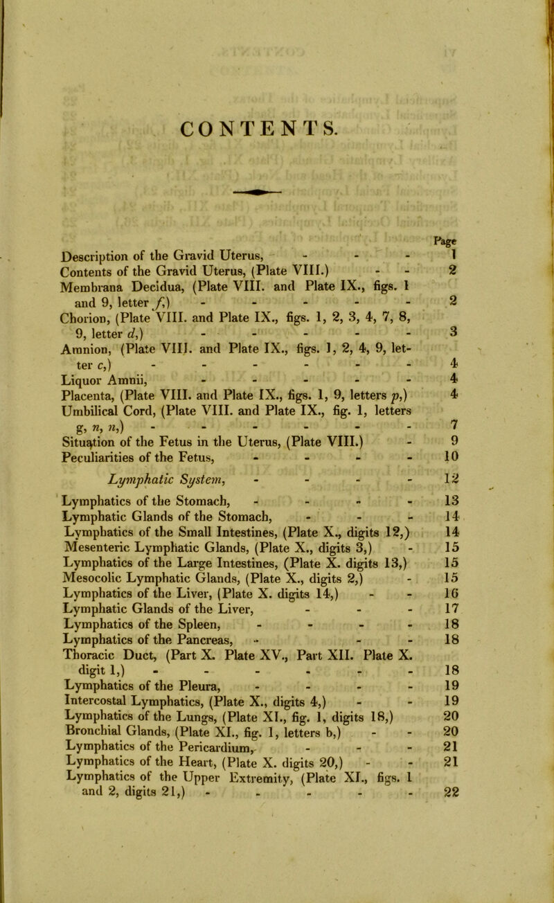 CONTENTS. Page Description of the Gravid Uterus, 1 Contents of the Gravid Uterus, (Plate VIII.) - 2 Membrana Decidua, (Plate VIII. and Plate IX., figs. 1 and 9, letter f,) 2 Chorion, (Plate VIII. and Plate IX., figs. 1, 2, 3, 4, 7, 8, 9, letter d,) ----- 3 Amnion, (Plate VIII. and Plate IX., figs. 1, 2, 4, 9, let- ter c,) ------ 4 Liquor Amnii, ----- 4 Placenta, (Plate VIII. and Plate IX., figs. 1, 9, letters p,) 4 Umbilical Cord, (Plate VIII. and Plate IX., fig. 1, letters g, n, n,) ------ 7 Situation of the Fetus in the Uterus, (Plate VIII.) - 9 Peculiarities of the Fetus, - - - - 10 Lymphatic System, - - - 12 Lymphatics of the Stomach, - - - - 13 Lymphatic Glands of the Stomach, - - - 14 Lymphatics of the Small Intestines, (Plate X., digits 12,) 14 Mesenteric Lymphatic Glands, (Plate X., digits 3,) - 15 Lymphatics of the Large Intestines, (Plate X. digits 13,) 15 Mesocolic Lymphatic Glands, (Plate X., digits 2,) - 15 Lymphatics of the Liver, (Plate X. digits 14,) - - 16 Lymphatic Glands of the Liver, - - 17 Lymphatics of the Spleen, - - - - 18 Lymphatics of the Pancreas, •• - 18 Thoracic Duct, (Part X. Plate XV., Part XII. Plate X. digit 1,) - - - - -18 Lymphatics of the Pleura, - - - 19 Intercostal Lymphatics, (Plate X., digits 4,) - - 19 Lymphatics of the Lungs, (Plate XI., fig. 1, digits 18,) 20 Bronchial Glands, (Plate XI., fig. 1, letters b,) 20 Lymphatics of the Pericardium,- - - 21 Lymphatics of the Heart, (Plate X. digits 20,) - - 21 Lymphatics ot the Upper Extremity, (Plate XI., figs. I