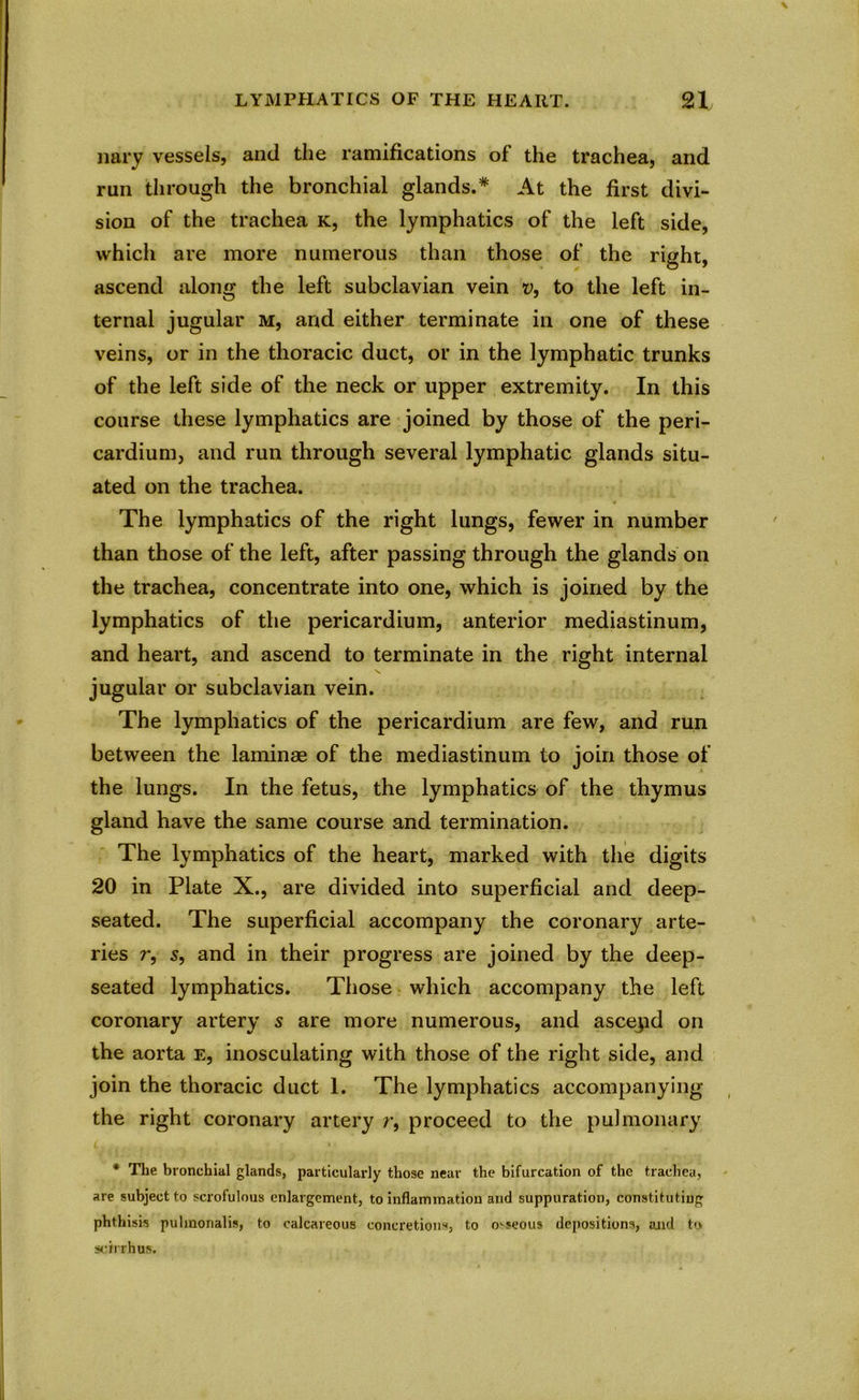 \ LYMPHATICS OF THE HEART. 21 nary vessels, and the ramifications of the trachea, and run through the bronchial glands.* At the first divi- sion of the trachea k, the lymphatics of the left side, which are more numerous than those of the right, ascend along the left subclavian vein v, to the left in- ternal jugular m, and either terminate in one of these veins, or in the thoracic duct, or in the lymphatic trunks of the left side of the neck or upper extremity. In this course these lymphatics are joined by those of the peri- cardium, and run through several lymphatic glands situ- ated on the trachea. The lymphatics of the right lungs, fewer in number than those of the left, after passing through the glands on the trachea, concentrate into one, which is joined by the lymphatics of the pericardium, anterior mediastinum, and heart, and ascend to terminate in the right internal jugular or subclavian vein. The lymphatics of the pericardium are few, and run between the laminae of the mediastinum to join those of the lungs. In the fetus, the lymphatics of the thymus gland have the same course and termination. The lymphatics of the heart, marked with the digits 20 in Plate X., are divided into superficial and deep- seated. The superficial accompany the coronary arte- ries r, s, and in their progress are joined by the deep- seated lymphatics. Those which accompany the left coronary artery s are more numerous, and ascepd on the aorta e, inosculating with those of the right side, and join the thoracic duct 1. The lymphatics accompanying the right coronary artery r, proceed to the pulmonary * The bronchial glands, particularly those near the bifurcation of the trachea, are subject to scrofulous enlargement, to inflammation and suppuration, constituting phthisis puhnonalis, to calcareous concretions, to osseous depositions, aaid to scxrrhus.