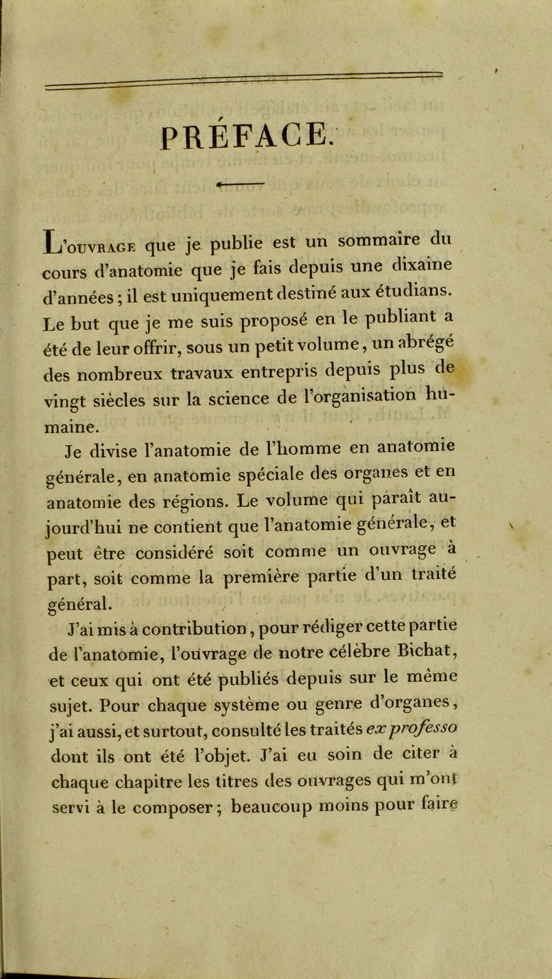 PREFACE. L’ouvrage que je publie est un sommaire clu cours d’anatomie que je fais depuis une dixaine d’années ; il est uniquement destiné aux étudians. Le but que je me suis proposé en le publiant a été de leur offrir, sous un petit volume, un abrégé des nombreux travaux entrepris depuis plus de vingt siècles sur la science de l’organisation hu- ) marne. Je divise l’anatomie de l’homme en anatomie générale, en anatomie spéciale des organes et en anatomie des régions. Le volume qui parait au- jourd’hui ne contient que l’anatomie générale, et peut être considéré soit comme un ouvrage à part, soit comme la première partie d un traite général. J’ai mis à contribution, pour rédiger cette partie de l’anatomie, l’ouvrage de notre célèbre Bichat, et ceux qui ont été publiés depuis sur le même sujet. Pour chaque système ou genre d’organes, j’ai aussi, et surtout, consulté les traités exprofesso dont ils ont été l’objet. J’ai eu soin de citer à chaque chapitre les titres tles ouvrages qui m’ont servi à le composer; beaucoup moins pour faire