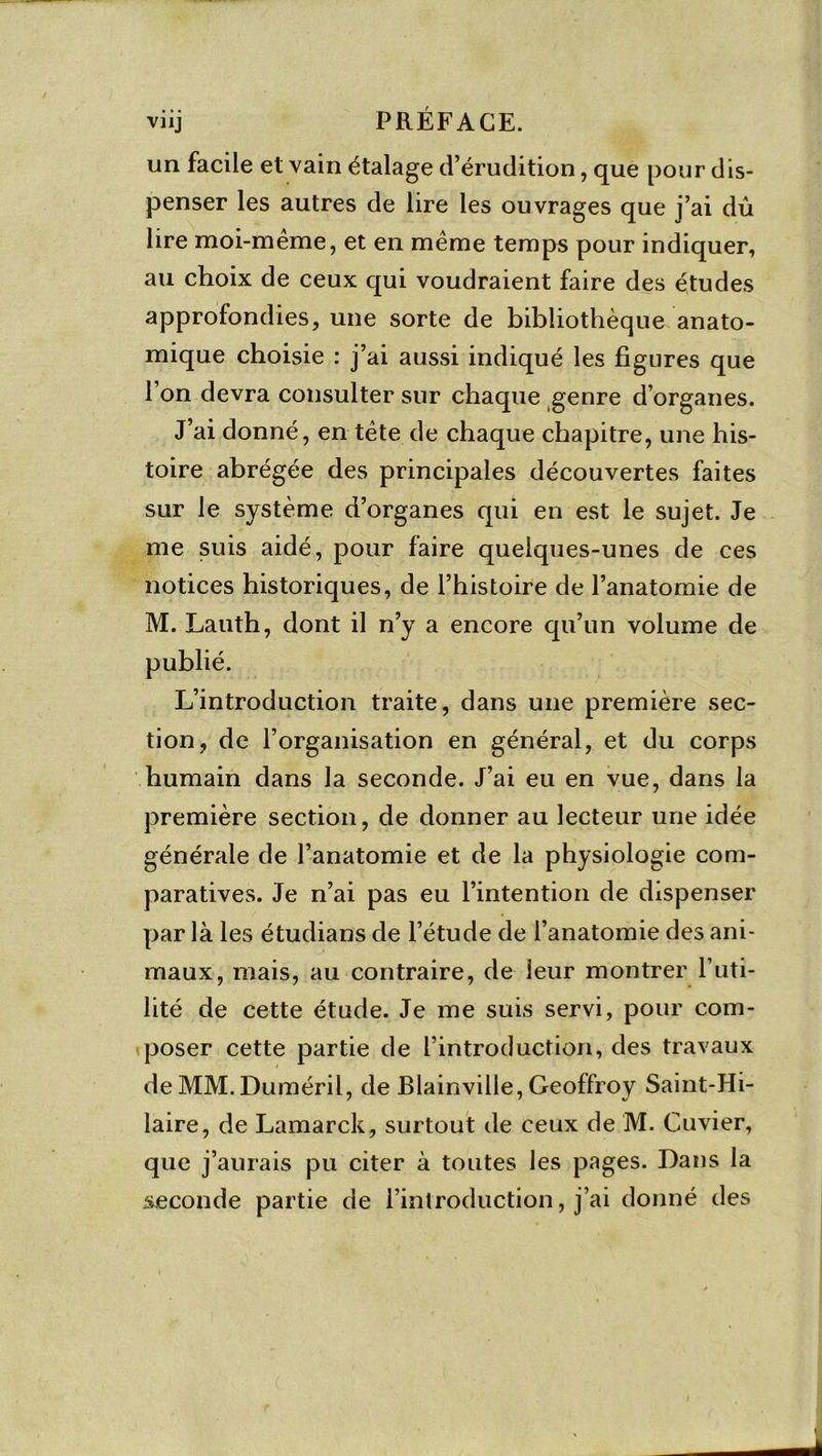 viij PRÉFACE. un facile et vain étalage d’érudition, que pour dis- penser les autres de lire les ouvrages que j’ai dû lire moi-même, et en même temps pour indiquer, au choix de ceux qui voudraient faire des études approfondies, une sorte de bibliothèque anato- mique choisie : j’ai aussi indiqué les figures que l’on devra consulter sur chaque genre d’organes. J’ai donné, en tête de chaque chapitre, une his- toire abrégée des principales découvertes faites sur le système d’organes qui en est le sujet. Je me suis aidé, pour faire quelques-unes de ces notices historiques, de l’histoire de l’anatomie de M. Lauth, dont il n’y a encore qu’un volume de L’introduction traite, dans une première sec- tion, de l’organisation en général, et du corps humain dans la seconde. J’ai eu en vue, dans la première section, de donner au lecteur une idée générale de l’anatomie et de la physiologie com- paratives. Je n’ai pas eu l’intention de dispenser par là les étudians de l’étude de l’anatomie des ani- maux, mais, au contraire, de leur montrer l’uti- lité de cette étude. Je me suis servi, pour com- poser cette partie de l’introduction, des travaux de MM. Duméril, de Blainville, Geoffroy Saint-Hi- laire, de Lamarck, surtout de ceux de M. Cuvier, que j’aurais pu citer à toutes les pages. Dans la seconde partie de l’introduction, j’ai donné des