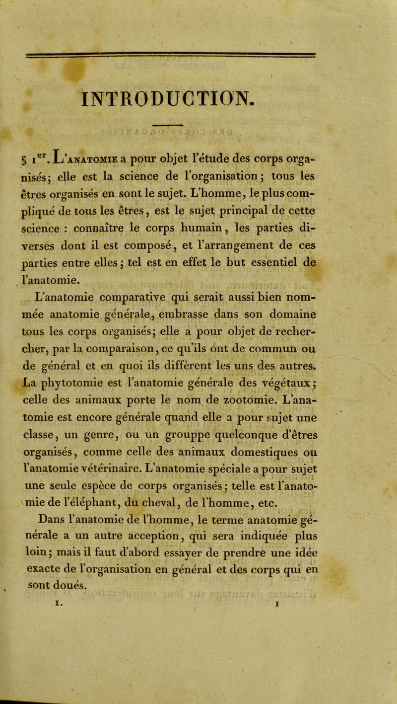 INTRODUCTION § ier. L’anatomie a pour objet l’étude des corps orga- nisés ; elle est la science de l’organisation ; tous les êtres organisés en sont le sujet. L’homme, le plus com- pliqué de tous les êtres, est le sujet principal de cette science : connaître le corps humain, les parties di- verses dont il est composé, et l’arrangement de ces parties entre elles ; tel est en effet le but essentiel de l’anatomie. L’anatomie comparative qui serait aussi bien nom- mée anatomie générale, embrasse dans son domaine tous les corps organisés; elle a pour objet de recher- cher, par la comparaison, ce qu’ils ont de commun ou de général et en quoi ils diffèrent les uns des autres. La phytotomie est l’anatomie générale des végétaux; celle des animaux porte le nom de zootomie. L’ana- tomie est encore générale quand elle a pour sujet une classe, un genre, ou un grouppe quelconque d’êtres organisés, comme celle des animaux domestiques ou l’anatomie vétérinaire. L’anatomie spéciale a pour sujet une seule espèce de corps organisés ; telle est l’anato- mie de l’éléphant, du cheval, de l’homme, etc. Dans l’anatomie de l’homme, le terme anatomie gé- nérale a un autre acception, qui sera indiquée plus loin; mais il faut d’abord essayer de prendre une idée exacte de l’organisation en général et des corps qui en sont doués.