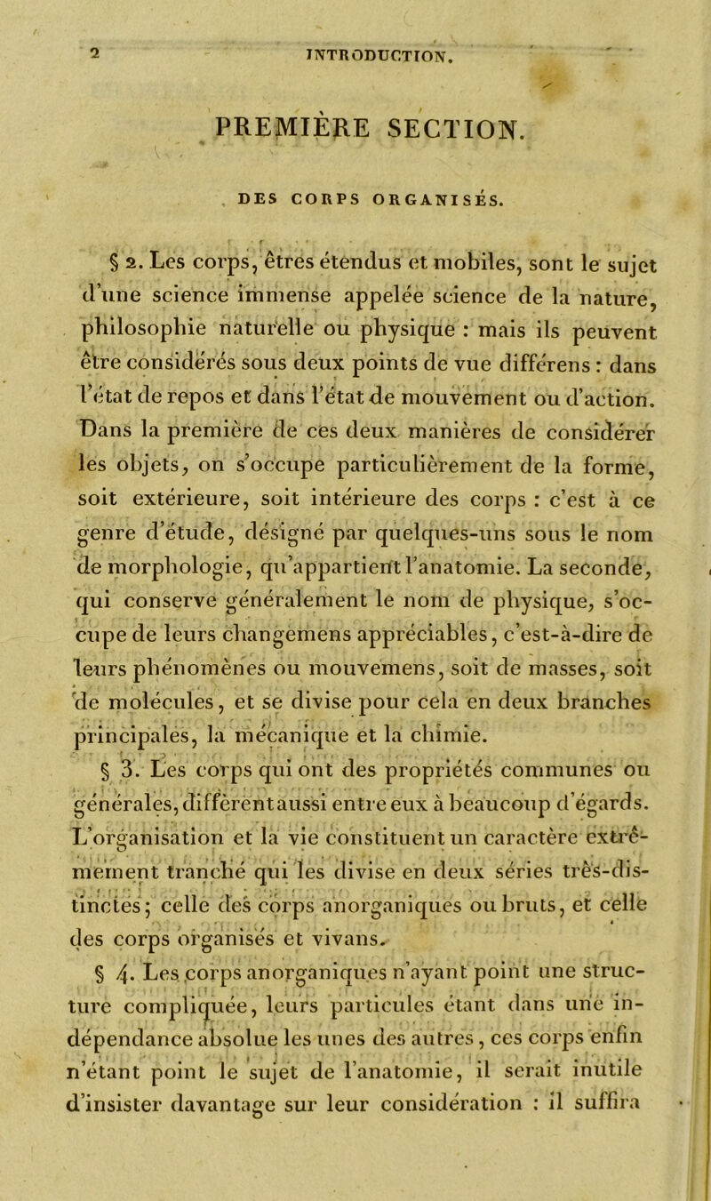 PREMIÈRE SECTION. DES CORPS ORGANISÉS. § 2. Les corps, êtres étendus et mobiles, sont le sujet d’une science immense appelée science de la nature, philosophie naturelle ou physique : mais ils peuvent être considérés sous deux points de vue différens : dans l’état de repos et dans l’état de mouvement ou d’action. Dans la première de ces deux manières de considérer les objets, on s’occupe particulièrement de la forme, soit extérieure, soit intérieure des corps : c’est à ce genre d’étude, désigné par quelques-uns sous le nom de morphologie, qu’appartient l’anatomie. La seconde, qui conserve généralement le nom de physique, s’oc- cupe de leurs changemens appréciables, c’est-à-dire de leurs phénomènes ou mouvemens, soit de masses, soit de molécules, et se divise pour cela en deux branches principales, la mécanique et la chimie. § 3. Les corps qui ont des propriétés communes ou générales, diffèrent aussi entre eux à beaucoup d’égards. L’organisation et la vie constituent un caractère extrê- mement tranché qui les divise en deux séries très-dis- tinctes; celle des corps anorganiques ou bruts, et celle des corps organisés et vivans. § 4* Les .corps ariorganiqu.es n’ayant point une struc- ture compliquée, leurs particules étant dans une in- dépendance absolue les unes des autres, ces corps enfin n’étant point le sujet de l’anatomie, il serait inutile d’insister davantage sur leur considération : il suffira