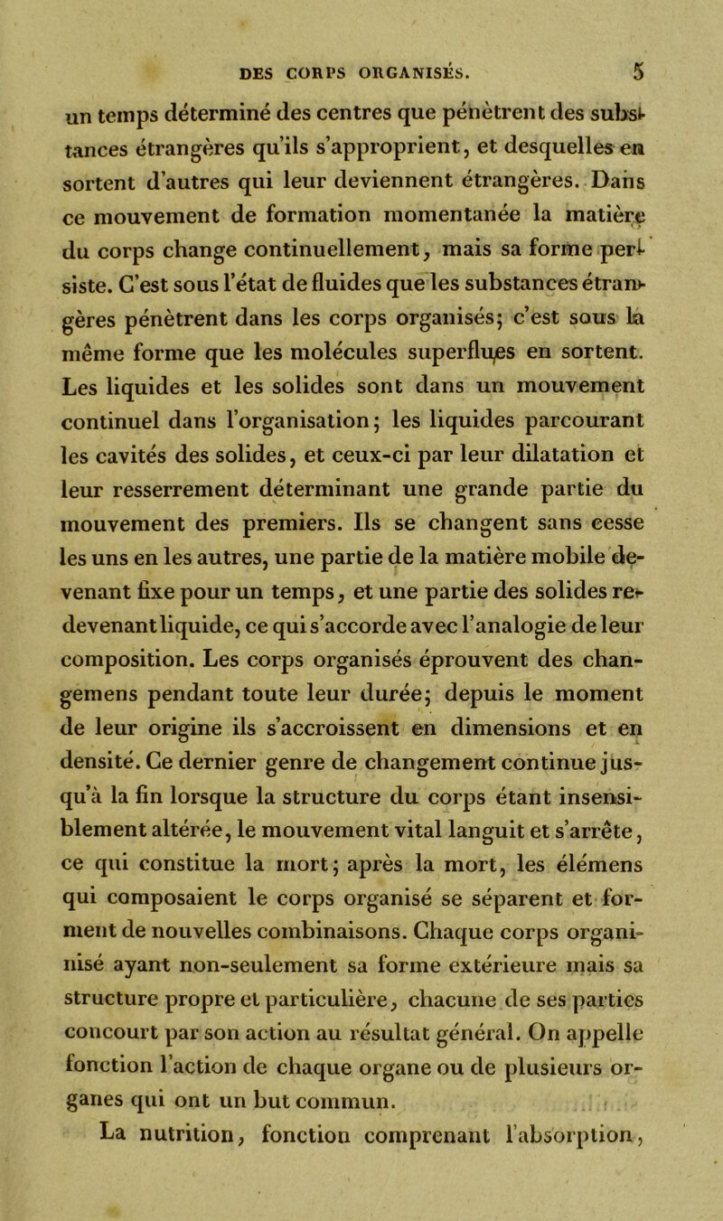 un temps déterminé des centres que pénètrent des subsi- tances étrangères qu’ils s’approprient, et desquelles en sortent d’autres qui leur deviennent étrangères. Dans ce mouvement de formation momentanée la matière du corps change continuellement, mais sa forme perf siste. C’est sous l’état de fluides que les substances étran- gères pénètrent dans les corps organisés; c’est sous la même forme que les molécules superflues en sortent. Les liquides et les solides sont dans un mouvement continuel dans l’organisation; les liquides parcourant les cavités des solides, et ceux-ci par leur dilatation et leur resserrement déterminant une grande partie du mouvement des premiers. Ils se changent sans cesse les uns en les autres, une partie de la matière mobile de- venant fixe pour un temps, et une partie des solides re*- devenant liquide, ce qui s’accorde avec l’analogie de leur composition. Les corps organisés éprouvent des chan- gemens pendant toute leur durée; depuis le moment de leur origine ils s’accroissent en dimensions et en densité. Ce dernier genre de changement continue jus- qu’à la fin lorsque la structure du corps étant insensi- blement altérée, le mouvement vital languit et s’arrête, ce qui constitue la mort; après la mort, les élémens qui composaient le corps organisé se séparent et for- ment de nouvelles combinaisons. Chaque corps organi- nisé ayant non-seulement sa forme extérieure mais sa structure propre et particulière, chacune de ses parties concourt par son action au résultat général. On appelle fonction l’action de chaque organe ou de plusieurs or- ganes qui ont un but commun. La nutrition, fonction comprenant l’absorption,