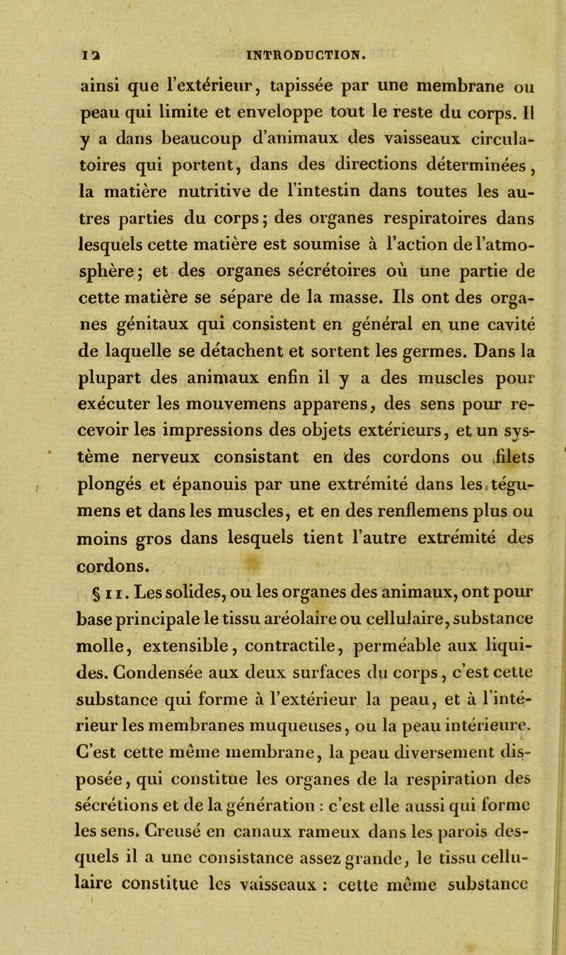 ainsi que l’extérieur, tapissée par une membrane ou peau qui limite et enveloppe tout le reste du corps. Il y a dans beaucoup d’animaux des vaisseaux circula- toires qui portent, dans des directions déterminées, la matière nutritive de l’intestin dans toutes les au- tres parties du corps; des organes respiratoires dans lesquels cette matière est soumise à l’action de l’atmo- sphère; et des organes sécrétoires où une partie de cette matière se sépare de la masse. Ils ont des orga- nes génitaux qui consistent en général en une cavité de laquelle se détachent et sortent les germes. Dans la plupart des animaux enfin il y a des muscles pour exécuter les mouvemens apparens, des sens pour re- cevoir les impressions des objets extérieurs, et un sys- tème nerveux consistant en des cordons ou Ælets plongés et épanouis par une extrémité dans les tégu- mens et dans les muscles, et en des renflemens plus ou moins gros dans lesquels tient l’autre extrémité des cordons. §n. Les solides, ou les organes des animaux, ont pour base principale le tissu aréolaire ou cellulaire, substance molle, extensible, contractile, perméable aux liqui- des. Condensée aux deux surfaces du corps, c’est cette substance qui forme à l’extérieur la peau, et à l’inté- rieur les membranes muqueuses, ou la peau intérieure. C’est cette meme membrane, la peau diversement dis- posée , qui constitue les organes de la respiration des sécrétions et de la génération : c’est elle aussi qui forme les sens. Creusé en canaux rameux dans les parois des- quels il a une consistance assez grande, le tissu cellu- laire constitue les vaisseaux : cette même substance