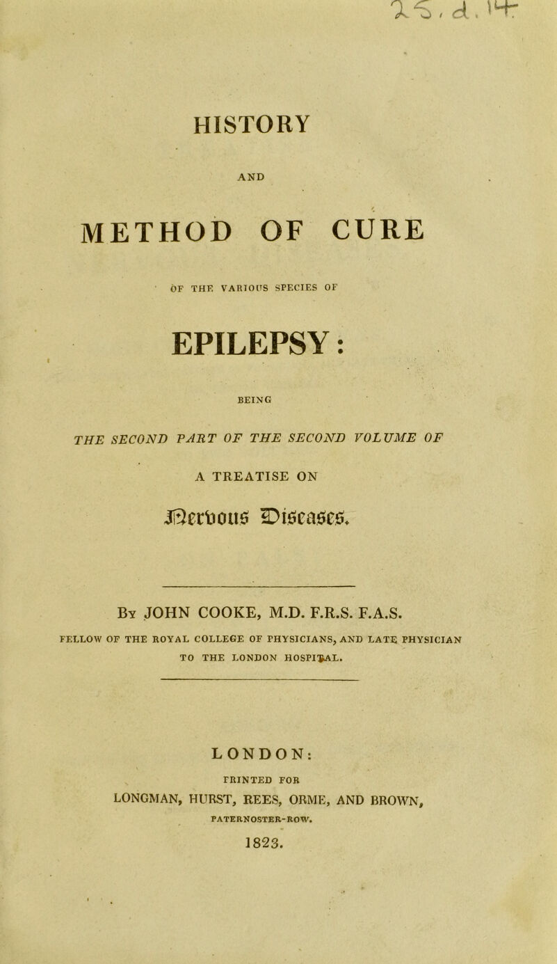 as, a. 14- HISTORY AND / METHOD OF CURE OF THE VARIOOS SPECIES OF EPILEPSY: BEING THE SECOND PART OF THE SECOND VOLUME OF A TREATISE ON 3i3erUottS Diseases, By JOHN COOKE, M.D. F.R.S. F.A.S. FELLOW OF THE ROYAL COLLEGE OF PHYSICIANS, AND LATE PHYSICIAN TO THE LONDON HOSPITAL. LONDON: v .. PRINTED FOR LONGMAN, HURST, REES, ORME, AND BROWN, PATERNOSTER-ROW. 1823.