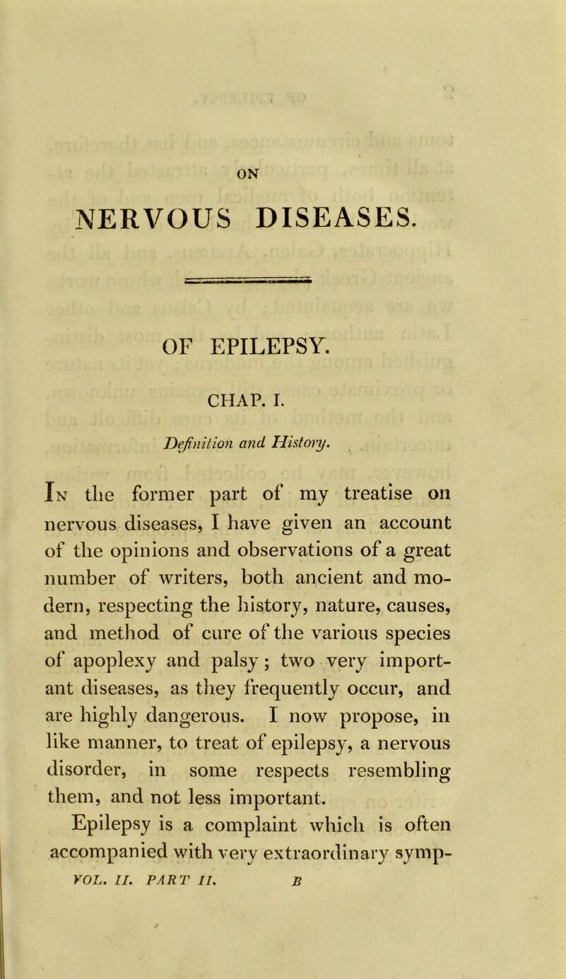 ON NERVOUS DISEASES. OF EPILEPSY. CHAP. I. Definition and Histcny. In the former part of my treatise on nervous diseases, I have given an account of the opinions and observations of a great number of writers, both ancient and mo- dern, respecting the history, nature, causes, and method of cure of the various species of apoplexy and palsy; two very import- ant diseases, as they frequently occur, and are highly dangerous. I now propose, in like manner, to treat of epilepsy, a nervous disorder, in some respects resembling them, and not less important. Epilepsy is a complaint which is often accompanied with very extraordinary symp- VOL. II. PART II. B