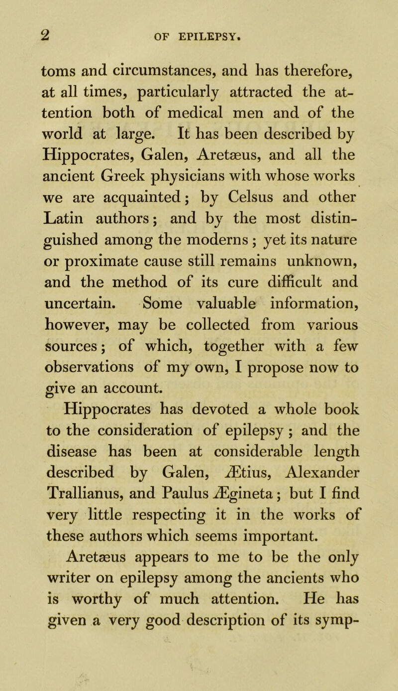 toms and circumstances, and has therefore, at all times, particularly attracted the at- tention both of medical men and of the world at large. It has been described by Hippocrates, Galen, Aretseus, and all the ancient Greek physicians with whose works we are acquainted; by Celsus and other Latin authors; and by the most distin- guished among the moderns ; yet its nature or proximate cause still remains unknown, and the method of its cure difficult and uncertain. Some valuable information, however, may be collected from various sources; of which, together with a few observations of my own, I propose now to give an account. Hippocrates has devoted a whole book to the consideration of epilepsy; and the disease has been at considerable length described by Galen, iEtius, Alexander Trallianus, and Paulus iEgineta; but I find very little respecting it in the works of these authors which seems important. Aretseus appears to me to be the only writer on epilepsy among the ancients who is worthy of much attention. He has given a very good description of its symp-