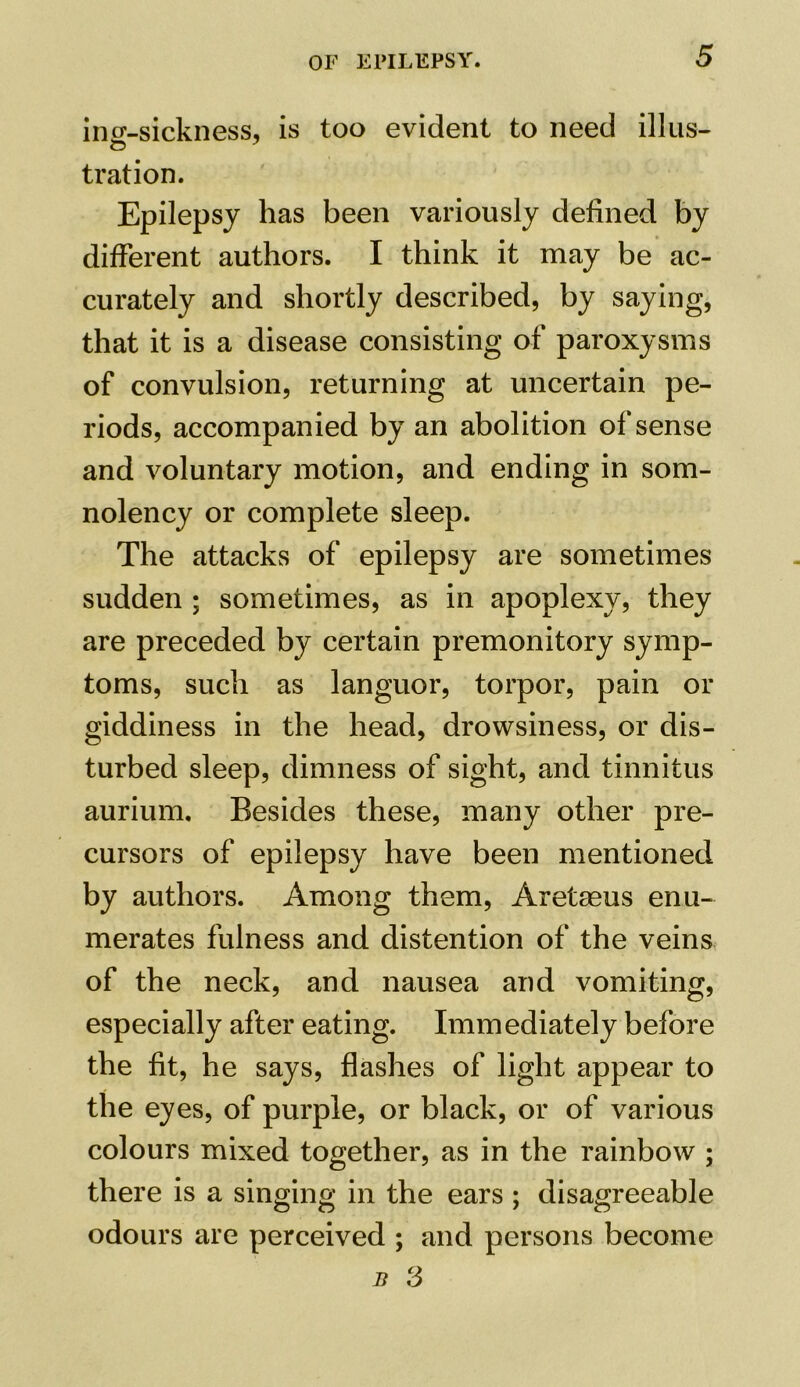 incr-sickness, is too evident to need illus- tration. Epilepsy has been variously defined by different authors. I think it may be ac- curately and shortly described, by saying, that it is a disease consisting of paroxysms of convulsion, returning at uncertain pe- riods, accompanied by an abolition of sense and voluntary motion, and ending in som- nolency or complete sleep. The attacks of epilepsy are sometimes sudden ; sometimes, as in apoplexy, they are preceded by certain premonitory symp- toms, such as languor, torpor, pain or giddiness in the head, drowsiness, or dis- turbed sleep, dimness of sight, and tinnitus aurium. Besides these, many other pre- cursors of epilepsy have been mentioned by authors. Among them, Aretseus enu- merates fulness and distention of the veins of the neck, and nausea and vomiting, especially after eating. Immediately before the fit, he says, flashes of light appear to the eyes, of purple, or black, or of various colours mixed together, as in the rainbow ; there is a singing in the ears ; disagreeable odours are perceived ; and persons become