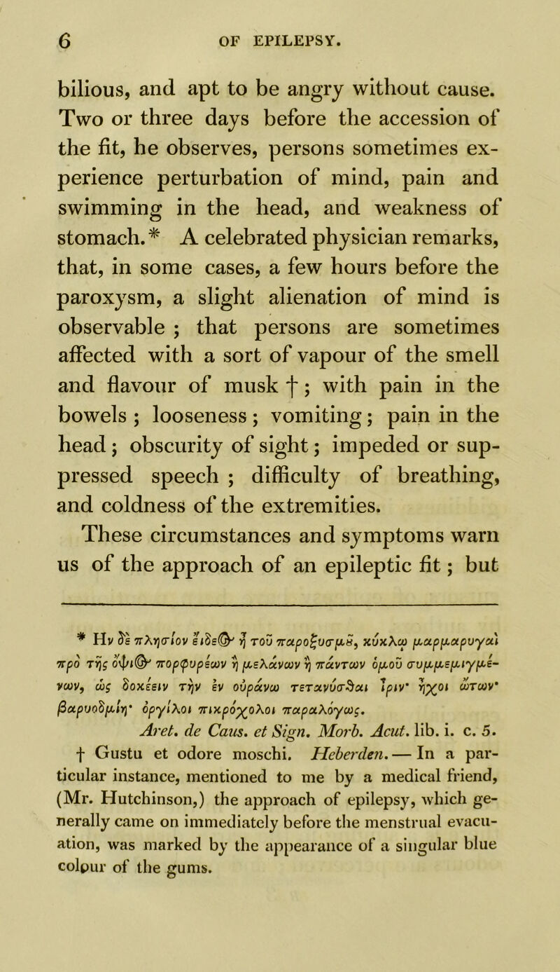 bilious, and apt to be angry without cause. Two or three days before the accession of the fit, he observes, persons sometimes ex- perience perturbation of mind, pain and swimming in the head, and weakness of stomach. * A celebrated physician remarks, that, in some cases, a few hours before the paroxysm, a slight alienation of mind is observable ; that persons are sometimes affected with a sort of vapour of the smell and flavour of musk f; with pain in the bowels ; looseness ; vomiting; pain in the head; obscurity of sight; impeded or sup- pressed speech ; difficulty of breathing, and coldness of the extremities. These circumstances and symptoms warn us of the approach of an epileptic fit; but * Hv 5e 7rA>](7iov eidsfy' v\ too 7coLpo^va‘^5r> xvxXop y,a.ppuxpvya.\ %po tijg 04/1& 7rop<pvpewv rj psXuvcuv irj navTCiov opov crvpipiE^iy^i- VMV, (Jog SoXESlV TYjV SV Ol/poCVOO TSTXv6(T§Cll IpiV’ fool WTWV fiapijodfAiYl' opyiXoi Tvixpo^oXoi 'irupxXbywg. Aret. de Cans, et Sign. Morb. Acut. lib. i. c. 5. f Gustu et odore moschi. Heberden. — In a par- ticular instance, mentioned to me by a medical friend, (Mr. Hutchinson,) the approach of epilepsy, which ge- nerally came on immediately before the menstrual evacu- ation, was marked by the appearance of a singular blue colpur of the gums.