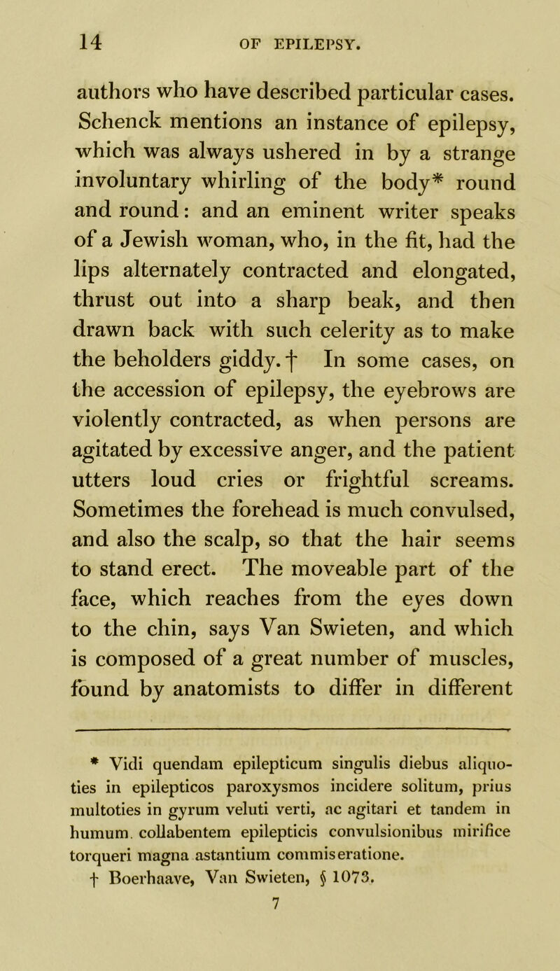 authors who have described particular cases. Schenck mentions an instance of epilepsy, which was always ushered in by a strange involuntary whirling of the body* round and round: and an eminent writer speaks of a Jewish woman, who, in the fit, had the lips alternately contracted and elongated, thrust out into a sharp beak, and then drawn back with such celerity as to make the beholders giddy, f In some cases, on the accession of epilepsy, the eyebrows are violently contracted, as when persons are agitated by excessive anger, and the patient utters loud cries or frightful screams. Sometimes the forehead is much convulsed, and also the scalp, so that the hair seems to stand erect. The moveable part of the face, which reaches from the eyes down to the chin, says Van Swieten, and which is composed of a great number of muscles, found by anatomists to differ in different * Vidi quendam epilepticum singulis diebus aliquo- ties in epilepticos paroxysmos incidere solitum, prius multoties in gyrum veluti verti, ac agitari et tandem in humum. collabentem epilepticis convulsionibus mirifice torqueri magna astantium commiseratione. f Boerhaave, Van Swieten, § 1073. 7